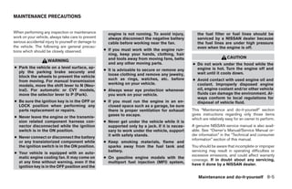 MAINTENANCE PRECAUTIONS


When performing any inspection or maintenance          engine is not running. To avoid injury,        the fuel filter or fuel lines should be
work on your vehicle, always take care to prevent      always disconnect the negative battery         serviced by a NISSAN dealer because
serious accidental injury to yourself or damage to     cable before working near the fan.             the fuel lines are under high pressure
the vehicle. The following are general precau-                                                        even when the engine is off.
tions which should be closely observed.              ● If you must work with the engine run-
                                                       ning, keep your hands, clothing, hair
                                                       and tools away from moving fans, belts                           CAUTION
                    WARNING
                                                       and any other moving parts.                 ● Do not work under the hood while the
● Park the vehicle on a level surface, ap-                                                           engine is hot. Turn the engine off and
                                                     ● It is advisable to secure or remove any
  ply the parking brake securely and                                                                 wait until it cools down.
                                                       loose clothing and remove any jewelry,
  block the wheels to prevent the vehicle
                                                       such as rings, watches, etc. before         ● Avoid contact with used engine oil and
  from moving. For manual transmission
                                                       working on your vehicle.                      coolant. Improperly disposed engine
  models, move the shift lever to N (Neu-
  tral). For automatic or CVT models,                ● Always wear eye protection whenever           oil, engine coolant and/or other vehicle
  move the selector lever to P (Park).                 you work on your vehicle.                     fluids can damage the environment. Al-
                                                                                                     ways conform to local regulations for
● Be sure the ignition key is in the OFF or          ● If you must run the engine in an en-          disposal of vehicle fluid.
  LOCK position when performing any                    closed space such as a garage, be sure
  parts replacement or repairs.                        there is proper ventilation for exhaust     This “Maintenance and do-it-yourself” section
                                                       gases to escape.                            gives instructions regarding only those items
● Never leave the engine or the transmis-                                                          which are relatively easy for an owner to perform.
  sion related component harness con-                ● Never get under the vehicle while it is
  nector disconnected while the ignition               supported only by a jack. If it is neces-   A genuine NISSAN service manual is also avail-
  switch is in the ON position.                        sary to work under the vehicle, support     able. See “Owner’s Manual/Service Manual or-
                                                       it with safety stands.                      der information” in the “Technical and consumer
● Never connect or disconnect the battery
                                                                                                   information” section of this manual.
  or any transistorized component while              ● Keep smoking materials, flame and
  the ignition switch is in the ON position.           sparks away from the fuel tank and          You should be aware that incomplete or improper
                                                       battery.                                    servicing may result in operating difficulties or
● Your vehicle is equipped with an auto-
                                                                                                   excessive emissions, and could affect warranty
  matic engine cooling fan. It may come on           ● On gasoline engine models with the
                                                                                                   coverage. If in doubt about any servicing,
  at any time without warning, even if the             multiport fuel injection (MFI) system,
                                                                                                   have it done by a NISSAN dealer.
  ignition key is in the OFF position and the

                                                                                                      Maintenance and do-it-yourself 8-5




                                                                               ੬ REVIEW COPY—2007 Versa (vrs)
                                                                               Owners Manual—USA_English (nna)
                                                                               06/05/06—cathy ੭
 
