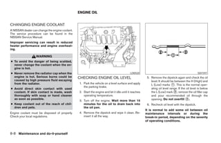 ENGINE OIL


CHANGING ENGINE COOLANT
A NISSAN dealer can change the engine coolant.
The service procedure can be found in the
NISSAN Service Manual.
Improper servicing can result in reduced
heater performance and engine overheat-
ing.

                   WARNING
● To avoid the danger of being scalded,
  never change the coolant when the en-
  gine is hot.
● Never remove the radiator cap when the                                                    LDI0520                                                SDI1597
  engine is hot. Serious burns could be          CHECKING ENGINE OIL LEVEL                               5. Remove the dipstick again and check the oil
  caused by high pressure fluid escaping                                                                    level. It should be between the H (High) and
  from the radiator.                             1. Park the vehicle on a level surface and apply           L (Low) marks ᭺. This is the normal oper-
                                                                                                                              1
                                                    the parking brake.
● Avoid direct skin contact with used                                                                       ating oil level range. If the oil level is below
  coolant. If skin contact is made, wash         2. Start the engine and let it idle until it reaches       the L (Low) mark ᭺, remove the oil filler cap
                                                                                                                                2
  thoroughly with soap or hand cleaner              operating temperature.                                  and pour recommended oil through the
  as soon as possible.
                                                 3. Turn off the engine. Wait more than 10                  opening. Do not overfill ᭺.   3

● Keep coolant out of the reach of chil-            minutes for the oil to drain back into               6. Recheck oil level with the dipstick.
  dren and pets.                                    the oil pan.
                                                                                                        It is normal to add some oil between oil
Engine coolant must be disposed of properly.     4. Remove the dipstick and wipe it clean. Re-          maintenance intervals or during the
Check your local regulations.                       insert it all the way.                              break-in period, depending on the severity
                                                                                                        of operating conditions.



8-8 Maintenance and do-it-yourself




                                                                               ੬ REVIEW COPY—2007 Versa (vrs)
                                                                               Owners Manual—USA_English (nna)
                                                                               06/05/06—cathy ੭
 