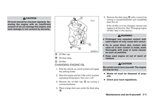5. Remove the drain plug ᭺ with a wrench by
                                                                                                                               B
                 CAUTION
                                                                                                       turning it counterclockwise and completely
Oil level should be checked regularly. Op-                                                             drain the oil.
erating the engine with an insufficient
amount of oil can damage the engine, and                                                               If the oil filter is to be changed, remove and
such damage is not covered by warranty.                                                                replace it at this time. See “Changing engine
                                                                                                       oil filter” later in this section.

                                                                                                                       WARNING
                                                                                                    ● Prolonged and repeated contact with
                                                                                                      used engine oil may cause skin cancer.
                                                                                                    ● Try to avoid direct skin contact with
                                                                                                      used oil. If skin contact is made, wash
                                                                                                      thoroughly with soap or hand cleaner
                                                                                      WDI0521
                                                                                                      as soon as possible.
                                             ᭺
                                             A   Oil filler cap
                                                                                                    ● Keep used engine oil out of reach of
                                             ᭺
                                             B   Oil drain plug                                       children.
                                             ᭺
                                             C   Oil filter
                                                                                                                       CAUTION
                                             CHANGING ENGINE OIL
                                                                                                    Be careful not to burn yourself. The engine
                                             1. Park the vehicle on a level surface and apply       oil may be hot.
                                                the parking brake.
                                                                                                    ● Waste oil must be disposed of prop-
                                             2. Start the engine and let it idle until it reaches     erly.
                                                operating temperature, then turn it off.
                                                                                                    ● Check your local regulations.
                                             3. Remove the oil filler cap ᭺ by turning it
                                                                          A
                                                counterclockwise.
                                             4. Place a large drain pan under the drain plug
                                                ᭺.
                                                 B

                                                                                                      Maintenance and do-it-yourself 8-9




                                                                           ੬ REVIEW COPY—2007 Versa (vrs)
                                                                           Owners Manual—USA_English (nna)
                                                                           06/05/06—cathy ੭
 