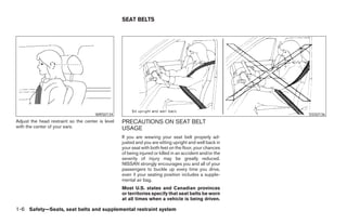 SEAT BELTS




                                      WRS0134                                                                       SSS0136
Adjust the head restraint so the center is level   PRECAUTIONS ON SEAT BELT
with the center of your ears.                      USAGE
                                                   If you are wearing your seat belt properly ad-
                                                   justed and you are sitting upright and well back in
                                                   your seat with both feet on the floor, your chances
                                                   of being injured or killed in an accident and/or the
                                                   severity of injury may be greatly reduced.
                                                   NISSAN strongly encourages you and all of your
                                                   passengers to buckle up every time you drive,
                                                   even if your seating position includes a supple-
                                                   mental air bag.
                                                   Most U.S. states and Canadian provinces
                                                   or territories specify that seat belts be worn
                                                   at all times when a vehicle is being driven.

1-6 Safety—Seats, seat belts and supplemental restraint system




                                                                                  ੬ REVIEW COPY—2007 Versa (vrs)
                                                                                  Owners Manual—USA_English (nna)
                                                                                  06/05/06—cathy ੭
 