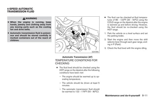 4-SPEED AUTOMATIC
TRANSMISSION FLUID

                                                                                              ● The fluid can be checked at fluid tempera-
                WARNING
                                                                                                tures of 86 - 122°F (30 - 50°C) using the
● When the engine is running, keep                                                              COLD range on the dipstick after the engine
  hands, jewelry and clothing away from                                                         is warmed up and before driving. However,
  any moving parts such as the cooling                                                          the fluid should be re-checked using the
  fan and drive belts.                                                                          HOT range.
● Automatic transmission fluid is poison-                                                     1. Park the vehicle on a level surface and set
  ous and should be stored carefully in                                                          the parking brake.
  marked containers out of the reach of
  children.                                                                                   2. Start the engine and then move the shift
                                                                                                 selector lever through each gear range, end-
                                                                                                 ing in P (Park).
                                                                                              3. Check the fluid level with the engine idling.
                                                                                  SDI1896

                                                  Automatic Transmission (AT)
                                            TEMPERATURE CONDITIONS FOR
                                            CHECKING
                                            ● The fluid level should be checked using the
                                              HOT range on the dipstick after the following
                                              conditions have been met:
                                               – The engine should be warmed up to op-
                                                 erating temperature.
                                               – The vehicle should be driven at least 5
                                                 minutes.
                                               – The automatic transmission fluid should
                                                 be warmed to 122 - 176°F (50 - 80°C).
                                                                                              Maintenance and do-it-yourself 8-11




                                                                       ੬ REVIEW COPY—2007 Versa (vrs)
                                                                       Owners Manual—USA_English (nna)
                                                                       06/05/06—cathy ੭
 