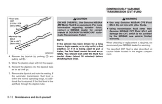 CONTINUOUSLY VARIABLE
                                                                                                           TRANSMISSION (CVT) FLUID

                                                                             CAUTION                                         WARNING
                                                          DO NOT OVERFILL. Use Genuine NISSAN              ● Use only Genuine NISSAN CVT Fluid
                                                          ATF Matic Fluid D or equivalent. (For more         NS-2. Do not mix with other fluids.
                                                          information regarding suitable fluids,
                                                                                                           ● Using transmission fluid other than
                                                          contact a NISSAN dealer for correct
                                                                                                             Genuine NISSAN CVT Fluid NS-2 will
                                                          brands of DEXRON™III/MERCON™ Auto-
                                                                                                             damage the CVT, which is not covered
                                                          matic Transmission Fuild.)
                                                                                                             by the NISSAN new vehicle limited
                                                                                                             warranty.
                                                          NOTE:
                                                                                                           When checking or replacement is required, we
                                                          If the vehicle has been driven for a long
                                                                                                           recommend your NISSAN dealer for servicing.
                                                          time at high speeds, or in city traffic in hot
                                                          weather, or if it is being used to pull a        The specified CVT fluid is also described on
                                                          trailer, the fluid level cannot be read accu-    caution labels located in the engine compart-
                                             WDI0550      rately. You should wait until the fluid has      ment.
 4. Remove the dipstick by pushing ᭺ and
                                   1                      cooled down (about 30 minutes) before
    pulling out ᭺.
                2                                         checking fluid level.
 5. Wipe the dipstick clean with lint-free paper.
 6. Reinsert the dipstick into the dipstick tube
    as far as it will go.
 7. Remove the dipstick and note the reading. If
    the automatic transmission fluid level is
    within the normal operating range, no addi-
    tional fluid is required. If the fluid level is low
    add fluid through the dipstick tube.




8-12 Maintenance and do-it-yourself




                                                                                     ੬ REVIEW COPY—2007 Versa (vrs)
                                                                                     Owners Manual—USA_English (nna)
                                                                                     06/05/06—cathy ੭
 