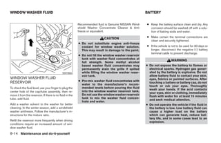 WINDOW WASHER FLUID                                                                                   BATTERY


                                                          Recommended fluid is Genuine NISSAN Wind-   ● Keep the battery surface clean and dry. Any
                                                          shield Washer Concentrate Cleaner & Anti-     corrosion should be washed off with a solu-
                                                          freeze or equivalent.                         tion of baking soda and water.

                                                                           CAUTION                    ● Make certain the terminal connections are
                                                                                                        clean and securely tightened.
                                                          ● Do not substitute engine anti-freeze
                                                            coolant for window washer solution.       ● If the vehicle is not to be used for 30 days or
                                                            This may result in damage to the paint.     longer, disconnect the negative (-) battery
                                                                                                        terminal cable to prevent discharge.
                                                          ● Do not fill the window washer reservoir
                                                            tank with washer fluid concentrates at
                                                                                                                         WARNING
                                                            full strength. Some methyl alcohol
                                                            based washer fluid concentrates may       ● Do not expose the battery to flames or
                                                            permanently stain the grille if spilled     electrical sparks. Hydrogen gas gener-
                                              SDI1866       while filling the window washer reser-      ated by the battery is explosive. Do not
                                                            voir tank.                                  allow battery fluid to contact your skin,
WINDOW WASHER FLUID                                                                                     eyes, fabrics or painted surfaces. After
RESERVOIR                                                 ● Pre-mix washer fluid concentrates with
                                                                                                        touching a battery or battery cap, do not
                                                            water to the manufacturer’s recom-
                                                                                                        touch or rub your eyes. Thoroughly
To check the fluid level, use your finger to plug the       mended levels before pouring the fluid
                                                                                                        wash your hands. If the acid contacts
center hole of the cap/tube assembly, then re-              into the window washer reservoir tank.
                                                                                                        your eyes, skin or clothing, immediately
move it from the reservoir. If there is no fluid in the     Do not use the window washer reservoir
                                                                                                        flush with water for at least 15 minutes
tube, add fluid.                                            tank to mix the washer fluid concen-
                                                                                                        and seek medical attention.
                                                            trate and water.
Add a washer solvent to the washer for better                                                         ● Do not operate the vehicle if the fluid in
cleaning. In the winter season, add a windshield                                                        the battery is low. Low battery fluid can
washer antifreeze. Follow the manufacturer’s in-                                                        cause a higher load on the battery
structions for the mixture ratio.                                                                       which can generate heat, reduce bat-
                                                                                                        tery life, and in some cases lead to an
Refill the reservoir more frequently when driving                                                       explosion.
conditions require an increased amount of win-
dow washer fluid.
8-14 Maintenance and do-it-yourself




                                                                                  ੬ REVIEW COPY—2007 Versa (vrs)
                                                                                  Owners Manual—USA_English (nna)
                                                                                  06/05/06—cathy ੭
 
