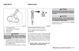 DRIVE BELTS                                           SPARK PLUGS


                                                                                                                          WARNING
                                                                                                         Be sure the engine and ignition switch are
                                                                                                         off and that the parking brake is engaged
                                                                                                         securely.

                                                                                                                           CAUTION
                                                                                                         Be sure to use the correct socket to re-
                                                                                                         move the spark plugs. An incorrect socket
                                                                                                         can damage the spark plugs.
                                                                                                         If replacement is required, see your NISSAN
                                                                                                         dealer for assistance.

                                          SDI1979                                             SDI1895
1.   Crankshaft pulley                                REPLACING SPARK PLUGS
2.   Air conditioner compressor
3.   Water pump                                       Iridium-tipped spark plugs (if so
4.   Generator                                        equipped)
                    WARNING                           It is not necessary to replace iridium-tipped ᭺
                                                                                                    A
                                                      spark plugs as frequently as conventional type
Be sure the ignition key is in the OFF or             spark plugs because they last much longer. Fol-
LOCK position. The engine could rotate                low the maintenance log shown in the “NISSAN
unexpectedly.                                         Service and Maintenance Guide”. Do not service
 1. Visually inspect the belt(s) for signs of un-     iridium-tipped spark plugs by cleaning or regap-
    usual wear, cuts, or fraying. If the belt is in   ping.
    poor condition, have it replaced or adjusted
    by a NISSAN dealer.                                ● Always replace spark plugs with rec-
 2. Have the belts checked regularly for condition.      ommended or equivalent ones.


                                                                                                          Maintenance and do-it-yourself 8-17




                                                                                  ੬ REVIEW COPY—2007 Versa (vrs)
                                                                                  Owners Manual—USA_English (nna)
                                                                                  06/05/06—cathy ੭
 