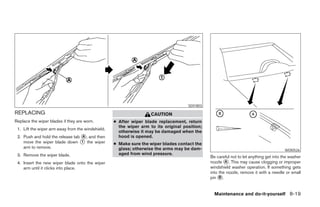 SDI1803

REPLACING                                                           CAUTION
Replace the wiper blades if they are worn.         ● After wiper blade replacement, return
                                                     the wiper arm to its original position;
 1. Lift the wiper arm away from the windshield.
                                                     otherwise it may be damaged when the
 2. Push and hold the release tab ᭺, and then
                                  A                  hood is opened.
    move the wiper blade down ᭺ the wiper
                                  1
                                                   ● Make sure the wiper blades contact the
    arm to remove.                                   glass; otherwise the arms may be dam-                                              WDI0526
 3. Remove the wiper blade.                          aged from wind pressure.
                                                                                               Be careful not to let anything get into the washer
 4. Insert the new wiper blade onto the wiper                                                  nozzle ᭺. This may cause clogging or improper
                                                                                                       A
    arm until it clicks into place.                                                            windshield washer operation. If something gets
                                                                                               into the nozzle, remove it with a needle or small
                                                                                               pin ᭺.
                                                                                                    B



                                                                                                 Maintenance and do-it-yourself 8-19




                                                                           ੬ REVIEW COPY—2007 Versa (vrs)
                                                                           Owners Manual—USA_English (nna)
                                                                           06/05/06—cathy ੭
 