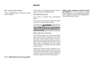 BRAKES


Rear window wiper blade                           If the brakes do not operate properly, have the      Proper brake inspection intervals should
                                                  brakes checked by a NISSAN dealer.                   be followed. For more information regarding
Contact a NISSAN dealer if checking or replace-                                                        brake inspections, see the appropriate mainte-
ment is required.                                 Self-adjusting brakes                                nance schedule information in the “NISSAN Ser-
                                                  Your vehicle is equipped with self-adjusting         vice and Maintenance Guide”.
                                                  brakes.
                                                  The front and rear disc-type brakes self-adjust
                                                  every time the brake pedal is applied.

                                                                      WARNING
                                                  See a NISSAN dealer for a brake system
                                                  check if the brake pedal height does not
                                                  return to normal.

                                                  Brake pad wear indicators
                                                  The disc brake pads on your vehicle have audible
                                                  wear indicators. When a brake pad requires re-
                                                  placement, a high pitched scraping or screech-
                                                  ing sound will be heard when the vehicle is in
                                                  motion. The noise will be heard whether or not the
                                                  brake pedal is depressed. Have the brakes
                                                  checked as soon as possible if the wear indicator
                                                  sound is heard.
                                                  Under some driving or climate conditions, occa-
                                                  sional brake squeak, squeal or other noise may
                                                  be heard. Occasional brake noise during light to
                                                  moderate stops is normal and does not affect the
                                                  function or performance of the brake system.
8-20 Maintenance and do-it-yourself




                                                                                ੬ REVIEW COPY—2007 Versa (vrs)
                                                                                Owners Manual—USA_English (nna)
                                                                                06/05/06—cathy ੭
 