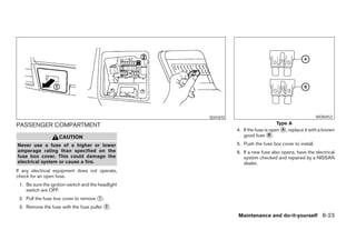 SDI1870                                            WDI0452

PASSENGER COMPARTMENT                                                                     Type A
                                                                     4. If the fuse is open ᭺, replace it with a known
                                                                                            A
                    CAUTION                                             good fuse ᭺.  B

Never use a fuse of a higher or lower                                5. Push the fuse box cover to install.
amperage rating than specified on the                                6. If a new fuse also opens, have the electrical
fuse box cover. This could damage the                                   system checked and repaired by a NISSAN
electrical system or cause a fire.                                      dealer.
If any electrical equipment does not operate,
check for an open fuse.
 1. Be sure the ignition switch and the headlight
    switch are OFF.
 2. Pull the fuse box cover to remove ᭺.
                                      1

 3. Remove the fuse with the fuse puller ᭺.
                                         2

                                                                     Maintenance and do-it-yourself 8-23




                                                    ੬ REVIEW COPY—2007 Versa (vrs)
                                                    Owners Manual—USA_English (nna)
                                                    06/05/06—cathy ੭
 