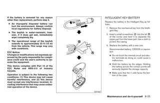 If the battery is removed for any reason                       INTELLIGENT KEY BATTERY
other than replacement, perform step 5.
                                                               Replace the battery in the Intelligent Key as fol-
 ● An improperly disposed battery can                          lows:
   hurt the environment. Always confirm
   local regulations for battery disposal.                      1. Remove the mechanical key from the Intelli-
                                                                   gent Key.
 ● The keyfob is water-resistant; how-
   ever, if it does get wet, immediately                        2. Insert a small screwdriver ᭺ into the slit ᭺
                                                                                              A                B
   wipe completely dry.                                            of the corner and twist it to separate the
                                                                   upper part from the lower part. Use a cloth to
 ● The operational range of the keyfob                             protect the casing.
   extends to approximately 33 ft (10 m)
   from the vehicle. This range may vary                        3. Replace the battery with a new one.
   with conditions.                                                Recommended battery: CR2025 or equiva-
FCC Notice:                                                        lent.
Changes or modifications not expressly ap-                         ● Do not touch the internal circuit and elec-
proved by the party responsible for compli-                          tric terminals as doing so could cause a
ance could void the user’s authority to op-                          malfunction.
erate the equipment.
                                                                   ● Hold the battery by the edges. Holding
This device complies with Part 15 of the                             the battery across the contact points will
FCC Rules and RSS-210 of Industry                                    seriously deplete the storage capacity.
Canada.
                                                                   ● Make sure that the + side faces the bot-
Operation is subject to the following two                            tom of the case.
conditions: (1) This device may not cause
harmful interference, and (2) this device
must accept any interference received, in-
cluding interference that may cause undes-
ired operation of the device.

                                                     SDI1867

                                                                 Maintenance and do-it-yourself 8-25




                                              ੬ REVIEW COPY—2007 Versa (vrs)
                                              Owners Manual—USA_English (nna)
                                              06/05/06—cathy ੭
 