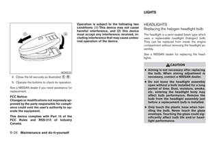 LIGHTS


                                                  Operation is subject to the following two    HEADLIGHTS
                                                  conditions: (1) This device may not cause    Replacing the halogen headlight bulb
                                                  harmful interference, and (2) this device
                                                  must accept any interference received, in-   The headlight is a semi-sealed beam type which
                                                  cluding interference that may cause undes-   uses a replaceable headlight (halogen) bulb.
                                                  ired operation of the device.                They can be replaced from inside the engine
                                                                                               compartment without removing the headlight as-
                                                                                               sembly.
                                                                                               See a NISSAN dealer for replacing the head-
                                                                                               lights.

                                                                                                                  CAUTION
                                                                                               ● Aiming is not necessary after replacing
                                      WDI0535                                                    the bulb. When aiming adjustment is
 4. Close the lid securely as illustrated ᭺ ᭺.
                                          C D                                                    necessary, contact a NISSAN dealer.
 5. Operate the buttons to check its operation.                                                ● Do not leave the headlight assembly
                                                                                                 open without a bulb installed for a long
See a NISSAN dealer if you need assistance for                                                   period of time. Dust, moisture, smoke,
replacement.                                                                                     etc. entering the headlight body may
FCC Notice:                                                                                      affect bulb performance. Remove the
Changes or modifications not expressly ap-                                                       bulb from the headlight assembly just
                                                                                                 before a replacement bulb is installed.
proved by the party responsible for compli-
ance could void the user’s authority to op-                                                    ● Only touch the plastic base when han-
erate the equipment.                                                                             dling the bulb. Never touch the glass
                                                                                                 envelope. Touching the glass could sig-
This device complies with Part 15 of the                                                         nificantly affect bulb life and/or head-
FCC Rules and RSS-210 of Industry                                                                light performance.
Canada.


8-26 Maintenance and do-it-yourself




                                                                           ੬ REVIEW COPY—2007 Versa (vrs)
                                                                           Owners Manual—USA_English (nna)
                                                                           06/05/06—cathy ੭
 