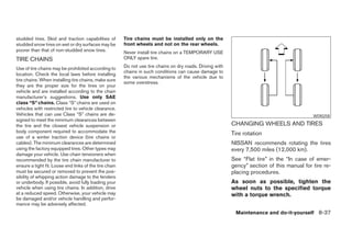 studded tires. Skid and traction capabilities of        Tire chains must be installed only on the
studded snow tires on wet or dry surfaces may be        front wheels and not on the rear wheels.
poorer than that of non-studded snow tires.             Never install tire chains on a TEMPORARY USE
TIRE CHAINS                                             ONLY spare tire.

Use of tire chains may be prohibited according to       Do not use tire chains on dry roads. Driving with
                                                        chains in such conditions can cause damage to
location. Check the local laws before installing
                                                        the various mechanisms of the vehicle due to
tire chains. When installing tire chains, make sure
                                                        some overstress.
they are the proper size for the tires on your
vehicle and are installed according to the chain
manufacturer’s suggestions. Use only SAE
class “S” chains. Class “S” chains are used on
vehicles with restricted tire to vehicle clearance.
Vehicles that can use Class “S” chains are de-                                                                                                WDI0258
signed to meet the minimum clearances between
the tire and the closest vehicle suspension or                                                              CHANGING WHEELS AND TIRES
body component required to accommodate the                                                                  Tire rotation
use of a winter traction device (tire chains or
cables). The minimum clearances are determined                                                              NISSAN recommends rotating the tires
using the factory equipped tires. Other types may                                                           every 7,500 miles (12,000 km).
damage your vehicle. Use chain tensioners when
recommended by the tire chain manufacturer to                                                               See “Flat tire” in the “In case of emer-
ensure a tight fit. Loose end links of the tire chain                                                       gency” section of this manual for tire re-
must be secured or removed to prevent the pos-                                                              placing procedures.
sibility of whipping action damage to the fenders
or underbody. If possible, avoid fully loading your                                                         As soon as possible, tighten the
vehicle when using tire chains. In addition, drive                                                          wheel nuts to the specified torque
at a reduced speed. Otherwise, your vehicle may                                                             with a torque wrench.
be damaged and/or vehicle handling and perfor-
mance may be adversely affected.
                                                                                                             Maintenance and do-it-yourself 8-37




                                                                                     ੬ REVIEW COPY—2007 Versa (vrs)
                                                                                     Owners Manual—USA_English (nna)
                                                                                     06/06/06—cathy ੭
 