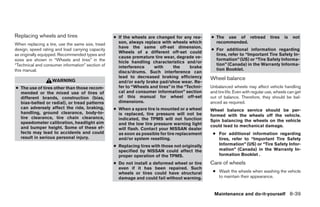Replacing wheels and tires                        ● If the wheels are changed for any rea-      ● The use of retread              tires   is   not
When replacing a tire, use the same size, tread     son, always replace with wheels which         recommended.
                                                    have the same off-set dimension.
design, speed rating and load carrying capacity                                                 ● For additional information regarding
                                                    Wheels of a different off-set could
as originally equipped. Recommended types and                                                     tires, refer to “Important Tire Safety In-
                                                    cause premature tire wear, degrade ve-
sizes are shown in “Wheels and tires” in the                                                      formation” (US) or “Tire Safety Informa-
                                                    hicle handling characteristics and/or
“Technical and consumer information” section of                                                   tion” (Canada) in the Warranty Informa-
                                                    interference     with      the     brake
this manual.                                                                                      tion Booklet.
                                                    discs/drums. Such interference can
                                                    lead to decreased braking efficiency        Wheel balance
                   WARNING                          and/or early brake pad/shoe wear. Re-
● The use of tires other than those recom-          fer to “Wheels and tires” in the “Techni-   Unbalanced wheels may affect vehicle handling
  mended or the mixed use of tires of               cal and consumer information” section       and tire life. Even with regular use, wheels can get
  different brands, construction (bias,             of this manual for wheel off-set            out of balance. Therefore, they should be bal-
  bias-belted or radial), or tread patterns         dimensions.                                 anced as required.
  can adversely affect the ride, braking,         ● When a spare tire is mounted or a wheel     Wheel balance service should be per-
  handling, ground clearance, body-to-              is replaced, tire pressure will not be      formed with the wheels off the vehicle.
  tire clearance, tire chain clearance,             indicated, the TPMS will not function
  speedometer calibration, headlight aim                                                        Spin balancing the wheels on the vehicle
                                                    and the low tire pressure warning light     could lead to mechanical damage.
  and bumper height. Some of these ef-              will flash. Contact your NISSAN dealer
  fects may lead to accidents and could             as soon as possible for tire replacement     ● For additional information regarding
  result in serious personal injury.                and/or system resetting.                       tires, refer to “Important Tire Safety
                                                  ● Replacing tires with those not originally      Information” (US) or “Tire Safety Infor-
                                                    specified by NISSAN could affect the           mation” (Canada) in the Warranty In-
                                                    proper operation of the TPMS.                  formation Booklet .
                                                  ● Do not install a deformed wheel or tire     Care of wheels
                                                    even if it has been repaired. Such
                                                    wheels or tires could have structural        ● Wash the wheels when washing the vehicle
                                                    damage and could fail without warning.         to maintain their appearance.


                                                                                                  Maintenance and do-it-yourself 8-39




                                                                            ੬ REVIEW COPY—2007 Versa (vrs)
                                                                            Owners Manual—USA_English (nna)
                                                                            06/06/06—cathy ੭
 