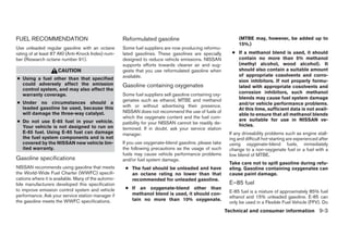 FUEL RECOMMENDATION                                  Reformulated gasoline                                     (MTBE may, however, be added up to
                                                                                                               15%.)
Use unleaded regular gasoline with an octane         Some fuel suppliers are now producing reformu-
rating of at least 87 AKI (Anti-Knock Index) num-    lated gasolines. These gasolines are specially        ● If a methanol blend is used, it should
ber (Research octane number 91).                     designed to reduce vehicle emissions. NISSAN            contain no more than 5% methanol
                                                     supports efforts towards cleaner air and sug-           (methyl alcohol, wood alcohol). It
                     CAUTION                         gests that you use reformulated gasoline when           should also contain a suitable amount
                                                     available.                                              of appropriate cosolvents and corro-
● Using a fuel other than that specified                                                                     sion inhibitors. If not properly formu-
  could adversely affect the emission                Gasoline containing oxygenates                          lated with appropriate cosolvents and
  control system, and may also affect the
                                                     Some fuel suppliers sell gasoline containing oxy-       corrosion inhibitors, such methanol
  warranty coverage.
                                                     genates such as ethanol, MTBE and methanol              blends may cause fuel system damage
● Under no circumstances should a                                                                            and/or vehicle performance problems.
  leaded gasoline be used, because this              with or without advertising their presence.
                                                                                                             At this time, sufficient data is not avail-
  will damage the three-way catalyst.                NISSAN does not recommend the use of fuels of
                                                                                                             able to ensure that all methanol blends
                                                     which the oxygenate content and the fuel com-
● Do not use E-85 fuel in your vehicle.                                                                      are suitable for use in NISSAN ve-
                                                     patibility for your NISSAN cannot be readily de-        hicles.
  Your vehicle is not designed to run on             termined. If in doubt, ask your service station
  E-85 fuel. Using E-85 fuel can damage              manager.                                             If any driveability problems such as engine stall-
  the fuel system components and is not                                                                   ing and difficult hot-starting are experienced after
  covered by the NISSAN new vehicle lim-             If you use oxygenate-blend gasoline, please take     using oxygenate-blend fuels, immediately
  ited warranty.                                     the following precautions as the usage of such       change to a non-oxygenate fuel or a fuel with a
                                                     fuels may cause vehicle performance problems         low blend of MTBE.
Gasoline specifications                              and/or fuel system damage.
                                                                                                          Take care not to spill gasoline during refu-
NISSAN recommends using gasoline that meets           ● The fuel should be unleaded and have              eling. Gasoline containing oxygenates can
the World-Wide Fuel Charter (WWFC) specifi-             an octane rating no lower than that               cause paint damage.
cations where it is available. Many of the automo-      recommended for unleaded gasoline.
bile manufacturers developed this specification                                                           E–85 fuel
to improve emission control system and vehicle        ● If an oxygenate-blend other than
                                                        methanol blend is used, it should con-            E-85 fuel is a mixture of approximately 85% fuel
performance. Ask your service station manager if                                                          ethanol and 15% unleaded gasoline. E-85 can
the gasoline meets the WWFC specifications.             tain no more than 10% oxygenate.
                                                                                                          only be used in a Flexible Fuel Vehicle (FFV). Do
                                                                                                         Technical and consumer information 9-3




                                                                                  ੬ REVIEW COPY—2007 Versa (vrs)
                                                                                  Owners Manual—USA_English (nna)
                                                                                  06/06/06—cathy ੭
 