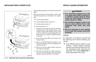 INSTALLING FRONT LICENSE PLATE                                                                 VEHICLE LOADING INFORMATION


                                          Use the following steps to mount the front license
                                          plate:
                                                                                                                WARNING
                                          Before mounting the license plate, confirm that      ● It is extremely dangerous to ride
                                          the following parts are enclosed in the plastic        in a cargo area inside a vehicle. In
                                          bag:                                                   a collision, people riding in these
                                                                                                 areas are more likely to be seri-
                                           ● License plate bracket                               ously injured or killed.
                                           ● License plate bracket screws x 2                  ● Do not allow people to ride in any
                                           ● License plate screws x 2                            area of your vehicle that is not
                                           ● Screw grommets x 2
                                                                                                 equipped with seats and seat
                                                                                                 belts.
                                           1. Hold the license plate bracket ᭺ and make
                                                                              1
                                              a shallow hole in the bumper fascia at the       ● Be sure everyone in your vehicle
                                              location marks (small dimples) using a 0.39        is in a seat and using a seat belt
                                              in (10 mm) drill. To avoid damaging the area       properly.
                                              behind the fascia, apply only light pressure
                                              to the drill.                                    TERMS
                                           2. Insert the grommets ᭺ into the holes in the
                                                                  2                            It is important to familiarize yourself with
                                              bumper fascia.                                   the following terms before loading your
                                           3. Insert a small flat-bladed screwdriver into      vehicle:
                                              the grommet hole to turn the threaded part of     ● Curb Weight (actual weight of your
                                              the grommet 90°.                                    vehicle) - vehicle weight including:
                                           4. Mount the license plate bracket using the           standard and optional equipment, flu-
                                              two longer screws ᭺.
                                                                3                                 ids, emergency tools, and spare tire
                                           5. Use the two shorter hex head screws to              assembly. This weight does not in-
                                              mount the license plate to the license plate        clude passengers and cargo.
                                              bracket using the two M6-14 mm bolts.
                              LTI0170

9-12 Technical and consumer information




                                                                        ੬ REVIEW COPY—2007 Versa (vrs)
                                                                        Owners Manual—USA_English (nna)
                                                                        06/06/06—cathy ੭
 