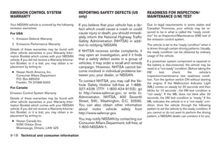 EMISSION CONTROL SYSTEM                               REPORTING SAFETY DEFECTS (US                 READINESS FOR INSPECTION/
WARRANTY                                              only)                                        MAINTENANCE (I/M) TEST

Your NISSAN vehicle is covered by the following       If you believe that your vehicle has a de-   Due to legal requirements in some states and
emission warranties:                                  fect which could cause a crash or could      Canadian Provinces, your vehicle may be re-
For USA                                               cause injury or death, you should immedi-    quired to be in what is called the “ready condi-
                                                      ately inform the National Highway Traffic    tion” for an Inspection/Maintenance (I/M) test of
 1. Emission Defects Warranty                                                                      the emission control system.
                                                      Safety Administration (NHTSA) in addi-
 2. Emissions Performance Warranty                    tion to notifying NISSAN.                    The vehicle is set to the “ready condition” when it
Details of these warranties may be found with                                                      is driven through certain driving patterns. Usually,
other vehicle warranties in your Warranty Infor-
                                                      If NHTSA receives similar complaints, it     the ready condition can be obtained by ordinary
mation Booklet which comes with your NISSAN           may open an investigation, and if it finds   usage of the vehicle.
vehicle. If you did not receive a Warranty Informa-   that a safety defect exists in a group of
                                                                                                   If a powertrain system component is repaired or
tion Booklet, or it is lost, you may obtain a re-     vehicles, it may order a recall and remedy   the battery is disconnected, the vehicle may be
placement by writing to:                              campaign. However, NHTSA cannot be-          reset to a “not ready” condition. Before taking the
 ● Nissan North America, Inc.                         come involved in individual problems be-     I/M       test,       check       the     vehicle’s
   Consumer Affairs Department                        tween you, your dealer, or NISSAN.           inspection/maintenance test readiness condi-
   P.O. Box 685003                                                                                 tion. Turn the ignition switch ON without starting
   Franklin, TN 37068-5003                            To contact NHTSA, you may call the Ve-
                                                                                                   the engine. If the Malfunction Indicator Light
                                                      hicle Safety Hotline toll-free at 1-888-     (MIL) comes on steady for 20 seconds and then
For Canada                                            327-4236 (TTY: 1-800-424-9153); go           blinks for 10 seconds , the I/M test condition is
Emission Control System Warranty                      to http://www.safercar.gov; or write to:     Љnot readyЉ. If the MIL does not blink after 20
Details of these warranties may be found with         Administrator, NHTSA, 400 Seventh            seconds, the I/M test condition is Љready.Љ If the
other vehicle warranties in your Warranty Infor-      Street, SW., Washington, D.C. 20590.         MIL indicates the vehicle is in a Љnot readyЉ con-
mation Booklet which comes with your NISSAN           You can also obtain other information        dition, drive the vehicle through the following
vehicle. If you did not receive a Warranty Informa-   about motor vehicle safety from              pattern to set the vehicle to the ready condition. If
tion Booklet, or it is lost, you may obtain a re-     http://www.safercar.gov.                     you cannot or do not want to perform the driving
placement by writing to:                                                                           pattern, a NISSAN dealer can conduct it for you.
                                                      You may notify NISSAN by contacting our
 ● Nissan Canada Inc.
   5290 Orbitor Drive                                 Consumer Affairs Department, toll-free, at
   Mississauga, Ontario, L4W 4Z5                      1-800-NISSAN-1.

9-18 Technical and consumer information




                                                                               ੬ REVIEW COPY—2007 Versa (vrs)
                                                                               Owners Manual—USA_English (nna)
                                                                               06/06/06—cathy ੭
 