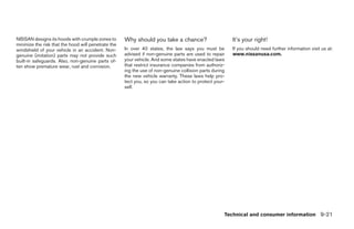 NISSAN designs its hoods with crumple zones to       Why should you take a chance?                       It’s your right!
minimize the risk that the hood will penetrate the
windshield of your vehicle in an accident. Non-      In over 40 states, the law says you must be         If you should need further information visit us at:
genuine (imitation) parts may not provide such       advised if non-genuine parts are used to repair     www.nissanusa.com.
built-in safeguards. Also, non-genuine parts of-     your vehicle. And some states have enacted laws
ten show premature wear, rust and corrosion.         that restrict insurance companies from authoriz-
                                                     ing the use of non-genuine collision parts during
                                                     the new vehicle warranty. These laws help pro-
                                                     tect you, so you can take action to protect your-
                                                     self.




                                                                                                     Technical and consumer information 9-21




                                                                                  ੬ REVIEW COPY—2007 Versa (vrs)
                                                                                  Owners Manual—USA_English (nna)
                                                                                  06/06/06—cathy ੭
 