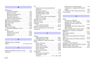 Oil                                                               Precautions on seat belt usage . . . .       . . .1-6
                           M
                                                                                   Capacities and recommended fuel/                              Precautions on supplemental restraint
                                                                                   lubricants . . . . . . . . . . . . . . . .   .    . .9-2      system . . . . . . . . . . . . . . . . . .    . .1-33
Maintenance
                                                                                   Changing engine oil . . . . . . . . . .      .    . .8-9      Precautions when starting and driving        . . .5-2
    General maintenance . . . .         .    .    .    .    .    .    . .8-2
                                                                                   Changing engine oil filter . . . . . . . .    .    .8-10   Push starting . . . . . . . . . . . . . . . .   . . .6-9
    Inside the vehicle . . . . . . .    .    .    .    .    .    .    . .8-3
    Maintenance precautions . .         .    .    .    .    .    .    . .8-5       Checking engine oil level . . . . . . .      .    . .8-8
    Outside the vehicle. . . . . .      .    .    .    .    .    .    . .8-2       Engine oil . . . . . . . . . . . . . . . .   .    . .8-8
                                                                                   Engine oil and oil filter recommendation.    .    . .9-5                              R
    Seat belt maintenance . . . .        .    .    .    .    .    .    .1-13
    Under the hood and vehicle .        .    .    .    .    .    .    . .8-4       Engine oil viscosity . . . . . . . . . . .   .    . .9-5
                                                                               Outside mirror control . . . . . . . . . . .      .    .3-28   Radio
Malfunction indicator light . . . .      .    .    .    .    .    .    .2-12                                                                      Car phone or CB radio . . . . . . . . . .       .4-27
Manual front seat adjustment . .        .    .    .    .    .    .    . .1-2   Outside mirrors . . . . . . . . . . . . . . .     .    .3-28
                                                                               Overdrive switch . . . . . . . . . . . . . .      .    .5-15       Compact Disc (CD) changer . . . . . .           .4-23
Manual windows . . . . . . . . .         .    .    .    .    .    .    .2-30                                                                      FM-AM radio with compact disc
Map lights . . . . . . . . . . . . .     .    .    .    .    .    .    .2-33   Overheat
                                                                                   If your vehicle overheats . . . . . . . .    . .6-10           (CD) player . . . . . . . . . . . . . . . .     .4-16
Map pocket . . . . . . . . . . . .       .    .    .    .    .    .    .2-23                                                                      FM/AM/SAT radio with compact disc
Meters and gauges. . . . . . . .        .    .    .    .    .    .    . .2-3   Owner’s manual order form . . . . . . . .        . .9-20
                                                                               Owner’s manual/service manual order                                (CD) changer . . . . . . . . . . . . . . .      .4-20
    Instrument brightness control        .    .    .    .    .    .    .2-20                                                                      Steering wheel audio control switch. . .        .4-25
Mirror                                                                         information. . . . . . . . . . . . . . . . . .   . .9-20
                                                                                                                                              Readiness for inspection maintenance
    Inside mirror . . . . . . . . . .   .    .    .    .    .    .    .3-27                                                                   (I/M) test. . . . . . . . . . . . . . . . . . . .    .9-18
    Outside mirror control . . . .      .    .    .    .    .    .    .3-28                                                                   Rear power windows . . . . . . . . . . . . .         .2-29
                                                                                                         P
    Outside mirrors . . . . . . . .     .    .    .    .    .    .    .3-28                                                                   Rear seat . . . . . . . . . . . . . . . . . . .     . .1-4
    Vanity mirror . . . . . . . . . .   .    .    .    .    .    .    .3-27                                                                   Rear window and outside mirror defroster
                                                                               Parking
                                                                                  Parking brake operation . . . . . . . . . .5-21             switch . . . . . . . . . . . . . . . . . . . . .    .2-18
                                                                                  Parking/parking on hills. . . . . . . . . . .5-25           Rear window wiper and washer switches. .            .2-18
                           N
                                                                               Phone, Bluetoothா hands-free system . . . .4-28                Recorders
                                                                               Power                                                              Event data . . . . . . . . . . . . . . . . .     .9-19
NISSAN vehicle immobilizer
                                                                                  Power door locks . . . . . . . . . . . . . . .3-5           Refrigerant recommendation . . . . . . . .          . .9-6
system. . . . . . . . . . . . . . . .2-15, 3-2, 5-10
                                                                                  Power outlet . . . . . . . . . . . . . . . . .2-22          Registering your vehicle in another country.        . .9-9
                                                                                  Power rear windows . . . . . . . . . . . .2-29              Remote keyless entry system . . . . . . . .         . .3-6
                           O                                                      Power steering system . . . . . . . . . . .5-26             Reporting safety defects (US only) . . . . .         .9-18
                                                                                  Power windows . . . . . . . . . . . . . . .2-28
Octane rating (See fuel octane rating) . . . . .9-4                               Rear power windows . . . . . . . . . . . .2-29
Odometer . . . . . . . . . . . . . . . . . . . . .2-4                          Precautions
                                                                                  Maintenance precautions . . . . . . . . . .8-5
                                                                                  Precautions on child
                                                                                  restraints. . . . . . . . . . . .1-14, 1-22, 1-28
10-4




                                                                                                                ੬ REVIEW COPY—2007 Versa (vrs)
                                                                                                                Owners Manual—USA_English (nna)
                                                                                                                06/06/06—skoniecz ੭
 