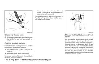 ● Grasp the shoulder belt and pull forward
                                                         quickly. The retractor should lock and re-
                                                         strict further belt movement.
                                                      If the retractor does not lock during this check or
                                                      if you have any questions about seat belt opera-
                                                      tion, see a NISSAN dealer.




                                         WRS0139                                                                                                      LRS0242

Unfastening the seat belts                                                                                  Shoulder belt height adjustment (Front
᭺
1   To unfasten the seat belt, press the button on                                                          seats)
    the buckle. The seat belt automatically re-                                                             The shoulder belt anchor height should be ad-
    tracts.                                                                                                 justed to the position best for you. (See “Precau-
                                                                                                            tions on seat belt usage” earlier in this section.)
Checking seat belt operation
                                                                                                            To adjust, pull out the adjustment button ᭺ and
                                                                                                                                                        1
Seat belt retractors are designed to lock seat belt                                                         move the shoulder belt anchor to the desired
movement by two separate methods:                                                                           position ᭺, so the belt passes over the center of
                                                                                                                      2
                                                                                                            the shoulder. The belt should be away from your
 ● When the seat belt is pulled quickly from the
   retractor.                                                                                               face and neck, but not falling off your shoulder.
                                                                                                            Release the adjustment button to lock the shoul-
 ● When the vehicle slows down rapidly.                                                                     der belt anchor into position.
To increase your confidence in the seat belts,
check the operation as follows.
1-12 Safety—Seats, seat belts and supplemental restraint system




                                                                                    ੬ REVIEW COPY—2007 Versa (vrs)
                                                                                    Owners Manual—USA_English (nna)
                                                                                    06/05/06—cathy ੭
 