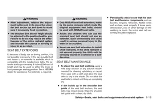● Periodically check to see that the seat
                     WARNING                                             WARNING
                                                                                                            belt and the metal components, such as
● After adjustment, release the adjust-               ● Only NISSAN seat belt extenders, made               buckles, tongues, retractors, flexible wires
  ment button and try to move the shoul-                by the same company which made the                  and anchors, work properly. If loose parts,
  der belt anchor up and down to make                   original equipment seat belts, should               deterioration, cuts or other damage on the
  sure it is securely fixed in position.                be used with NISSAN seat belts.                     webbing is found, the entire seat belt as-
● The shoulder belt anchor height should              ● Adults and children who can use the                 sembly should be replaced.
  be adjusted to the position best for you.             standard seat belt should not use an
  Failure to do so may reduce the effec-                extender. Such unnecessary use could
  tiveness of the entire restraint system               result in serious personal injury in the
  and increase the chance or severity of                event of an accident.
  injury in an accident.
                                                      ● Never use seat belt extenders to install
SEAT BELT EXTENDERS                                     child restraints. If the child restraint is
                                                        not secured properly, the child could be
If, because of body size or driving position, it is     seriously injured in a collision or a sud-
not possible to properly fit the lap-shoulder belt      den stop.
and fasten it, an extender is available which is
compatible with the installed seat belts. The ex-     SEAT BELT MAINTENANCE
tender adds approximately 8 inches (200 mm) of
length and may be used for either the driver or       ● To clean the seat belt webbing, apply a
front passenger seating position. See a NISSAN          mild soap solution or any solution recom-
dealer for assistance if an extender is required.       mended for cleaning upholstery or carpet.
                                                        Then wipe with a cloth and allow the seat
                                                        belts to dry in the shade. Do not allow the
                                                        seat belts to retract until they are completely
                                                        dry.
                                                      ● If dirt builds up in the shoulder belt
                                                        guide of the seat belt anchors, the seat
                                                        belts may retract slowly. Wipe the shoulder
                                                        belt guide with a clean, dry cloth.
                                                                         Safety—Seats, seat belts and supplemental restraint system 1-13




                                                                                  ੬ REVIEW COPY—2007 Versa (vrs)
                                                                                  Owners Manual—USA_English (nna)
                                                                                  06/05/06—cathy ੭
 
