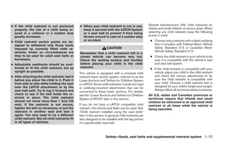 ● If the child restraint is not anchored          ● When your child restraint is not in use,                Several manufacturers offer child restraints for
  properly, the risk of a child being in-           keep it secured with the LATCH System                   infants and small children of various sizes. When
  jured in a collision or a sudden stop             or a seat belt to prevent it from being                 selecting any child restraint, keep the following
  greatly increases.                                thrown around in case of a sudden stop                  points in mind:
                                                    or accident.                                             ● Choose only a restraint with a label certifying
● Child restraint anchor points are de-
  signed to withstand only those loads                                                                         that it complies with Federal Motor Vehicle
  imposed by correctly fitted child re-                                  CAUTION                               Safety Standard 213 or Canadian Motor
  straints. Under no circumstances are                                                                         Vehicle Safety Standard 213.
                                                  Remember that a child restraint left in a
  they to be used for adult seat belts or         closed vehicle can become very hot.                        ● Check the child restraint in your vehicle to be
  harnesses.                                      Check the seating surface and buckles                        sure it is compatible with the vehicle’s seat
● Adjustable seatbacks should be posi-            before placing your child in the child                       and seat belt system.
  tioned to fit the child restraint, but as       restraint.
                                                                                                             ● If the child restraint is compatible with your
  upright as possible.                                                                                         vehicle, place your child in the child restraint
                                                  This vehicle is equipped with a universal child
● After attaching the child restraint, test it    restraint lower anchor system, referred to as the            and check the various adjustments to be
  before you place the child in it. Push it       Lower Anchors and Tethers for CHildren System                sure the child restraint is compatible with
  from side to side while holding the seat        or LATCH. Some child restraints include two rigid            your child. Choose a child restraint that is
  near the LATCH attachment or by the                                                                          designed for your child’s height and weight.
                                                  or webbing-mounted attachments that can be
  seat belt path. Try to tug it forward and                                                                    Always follow all recommended procedures.
                                                  connected to these lower anchors. For details,
  check to see if the belt holds the re-          see the “Lower Anchors and Tethers for CHildren           All U.S. states and Canadian provinces or
  straint in place. The child restraint           System (LATCH)” later in this section.                    territories require that infants and small
  should not move more than 1 inch (25                                                                      children be restrained in an approved child
  mm). If the restraint is not secure,            If you do not have a LATCH compatible child               restraint at all times while the vehicle is
  tighten the belt as necessary, or put the       restraint, the vehicle seat belts can be used. See        being operated.
  restraint in another seat and test it           “Child restraint installed using the seat belts”
  again. You may need to try a different          later in this section. In general, child restraints are
  child restraint. Not all child restraints fit   also designed to be installed with the lap portion
  in all types of vehicles.                       of a lap/shoulder seat belt.



                                                                        Safety—Seats, seat belts and supplemental restraint system 1-15




                                                                                   ੬ REVIEW COPY—2007 Versa (vrs)
                                                                                   Owners Manual—USA_English (nna)
                                                                                   06/05/06—cathy ੭
 