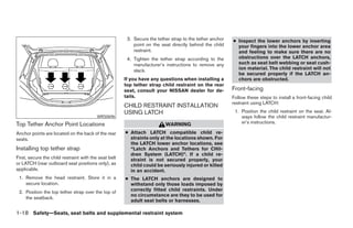3. Secure the tether strap to the tether anchor   ● Inspect the lower anchors by inserting
                                                           point on the seat directly behind the child      your fingers into the lower anchor area
                                                           restraint.                                       and feeling to make sure there are no
                                                        4. Tighten the tether strap according to the        obstructions over the LATCH anchors,
                                                           manufacturer’s instructions to remove any        such as seat belt webbing or seat cush-
                                                           slack.                                           ion material. The child restraint will not
                                                                                                            be secured properly if the LATCH an-
                                                       If you have any questions when installing a          chors are obstructed.
                                                       top tether strap child restraint on the rear
                                                       seat, consult your NISSAN dealer for de-           Front-facing
                                                       tails.                                             Follow these steps to install a front-facing child
                                                                                                          restraint using LATCH:
                                                       CHILD RESTRAINT INSTALLATION
                                                       USING LATCH                                         1. Position the child restraint on the seat. Al-
                                          WRS0696                                                             ways follow the child restraint manufactur-
Top Tether Anchor Point Locations                                         WARNING                             er’s instructions.

Anchor points are located on the back of the rear      ● Attach LATCH compatible child re-
seats.                                                   straints only at the locations shown. For
                                                         the LATCH lower anchor locations, see
Installing top tether strap                              “Latch Anchors and Tethers for CHil-
                                                         dren System (LATCH)”. If a child re-
First, secure the child restraint with the seat belt     straint is not secured properly, your
or LATCH (rear outboard seat positions only), as         child could be seriously injured or killed
applicable.                                              in an accident.
 1. Remove the head restraint. Store it in a           ● The LATCH anchors are designed to
    secure location.                                     withstand only those loads imposed by
 2. Position the top tether strap over the top of        correctly fitted child restraints. Under
                                                         no circumstance are they to be used for
    the seatback.
                                                         adult seat belts or harnesses.

1-18 Safety—Seats, seat belts and supplemental restraint system




                                                                                   ੬ REVIEW COPY—2007 Versa (vrs)
                                                                                   Owners Manual—USA_English (nna)
                                                                                   06/05/06—cathy ੭
 