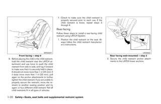 7. Check to make sure the child restraint is
                                                             properly secured prior to each use. If the
                                                             child restraint is loose, repeat steps 3
                                                             through 6.
                                                         Rear-facing
                                                         Follow these steps to install a rear-facing child
                                                         restraint using LATCH System:
                                                          1. Position the child restraint on the seat. Al-
                                                             ways follow the child restraint manufactur-
                                                             er’s instructions.


                                           WRS0697                                                                                              LRS0665
             Front facing – step 6                                                                              Rear facing web-mounted – step 2
 6. Before placing the child in the child restraint,                                                         2. Secure the child restraint anchor attach-
    hold the child restraint near the LATCH at-                                                                 ments to the LATCH lower anchors.
    tachment and use force to push the child
    restraint from side to side, and tug it forward
    to make sure that it is securely held in place.
    It should not move more than 1 in (25 mm). If
    it does move more than 1 in (25 mm), pull
    again on the anchor attachments to further
    tighten the child restraint. If you are unable to
    properly secure the restraint, move the re-
    straint to another seating position and try
    again, or try a different child restraint. Not all
    child restraints fit in all types of vehicles.


1-20 Safety—Seats, seat belts and supplemental restraint system




                                                                                      ੬ REVIEW COPY—2007 Versa (vrs)
                                                                                      Owners Manual—USA_English (nna)
                                                                                      06/05/06—cathy ੭
 