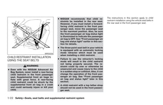 ● NISSAN recommends that child re-              The instructions in this section apply to child
                                              straints be installed in the rear seat.       restraint installation using the vehicle seat belts in
                                              However, if you must install a forward-       the rear seat or the front passenger seat.
                                              facing child restraint in the front pas-
                                              senger seat, move the passenger seat
                                              to the rearmost position. Also, be sure
                                              the front passenger air bag status light
                                              is illuminated to indicate the passenger
                                              air bag is OFF. See “Front passenger air
                                              bag and status light” earlier in this sec-
                                              tion for details.
                                            ● The three-point seat belt in your vehicle
                                              is equipped with an automatic locking
                                 WRS0256      mode retractor which must be used
                                              when installing a child restraint.
CHILD RESTRAINT INSTALLATION
                                            ● Failure to use the retractor’s locking
USING THE SEAT BELTS                          mode will result in the child restraint
                                              not being properly secured. The re-
                WARNING                       straint could tip over or otherwise be
● Even with the NISSAN Advanced Air           unsecured and cause injury to the child
  Bag System, never install a rear-facing     in a sudden stop or collision. Also, it can
  child restraint in the front passenger      change the operation of the front pas-
  seat. Supplemental front air bags in-       senger air bag. See “Front passenger
  flate with great force. A rear-facing       air bag and status light” later in this
  child restraint could be struck by the      section.
  supplemental front air bag in a crash     ● A child restraint with a top tether strap
  and could seriously injure or kill your     should not be used in the front passen-
  child.                                      ger seat.


1-22 Safety—Seats, seat belts and supplemental restraint system




                                                                       ੬ REVIEW COPY—2007 Versa (vrs)
                                                                       Owners Manual—USA_English (nna)
                                                                       06/05/06—cathy ੭
 