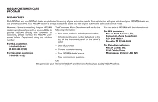 NISSAN CUSTOMER CARE
PROGRAM

NISSAN CARES . . .
Both NISSAN and your NISSAN dealer are dedicated to serving all your automotive needs. Your satisfaction with your vehicle and your NISSAN dealer are
our primary concerns. Your NISSAN dealer is always available to assist you with all your automobile sales and service needs.
However, if there is something that your NISSAN      The Consumer Affairs Department will ask for the   You can write to NISSAN with the information at:
dealer cannot assist you with or you would like to   following information:
                                                                                                        For U.S. customers
provide NISSAN directly with comments or             – Your name, address, and telephone number          Nissan North America, Inc.
questions, please contact the NISSAN Con-
                                                     – Vehicle identification number (attached to the    Consumer Affairs Department
sumer Affairs Department using our toll-free
                                                       top of the instrument panel on the driver’s       P.O. Box 685003
number:
                                                       side)                                             Franklin, TN 37068-5003
For U.S. customers
                                                     – Date of purchase                                 For Canadian customers
 1-800-NISSAN-1
                                                                                                         Nissan Canada Inc.
 (1-800-647-7261)                                    – Current odometer reading                          5290 Orbitor Drive
For Canadian customers                               – Your NISSAN dealer’s name                         Mississauga, Ontario L4W 4Z5
 1-800-387-0122
                                                     – Your comments or questions
                                                   OR
                               We appreciate your interest in NISSAN and thank you for buying a quality NISSAN vehicle.




                                                                                  ੬ REVIEW COPY—2007 Versa (vrs)
                                                                                  Owners Manual—USA_English (nna)
                                                                                  06/05/06—cathy ੭
 