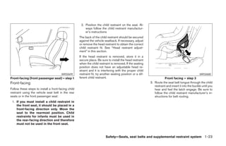 2. Position the child restraint on the seat. Al-
                                                         ways follow the child restraint manufactur-
                                                         er’s instructions
                                                     The back of the child restraint should be secured
                                                     against the vehicle seatback. If necessary, adjust
                                                     or remove the head restraint to obtain the correct
                                                     child restraint fit. See “Head restraint adjust-
                                                     ment” in this section.
                                                     If the head restraint is removed, store it in a
                                                     secure place. Be sure to install the head restraint
                                                     when the child restraint is removed. If the seating
                                                     position does not have an adjustable head re-
                                                     straint and it is interfering with the proper child
                                       WRS0699       restraint fit, try another seating position or a dif-                                            WRS0680
Front-facing (front passenger seat) – step 1         ferent child restraint.                                            Front facing – step 3
Front-facing                                                                                                 3. Route the seat belt tongue through the child
                                                                                                                restraint and insert it into the buckle until you
Follow these steps to install a front-facing child                                                              hear and feel the latch engage. Be sure to
restraint using the vehicle seat belt in the rear                                                               follow the child restraint manufacturer’s in-
seats or in the front passenger seat:                                                                           structions for belt routing.
 1. If you must install a child restraint in
    the front seat, it should be placed in a
    front-facing direction only. Move the
    seat to the rearmost position. Child
    restraints for infants must be used in
    the rear-facing direction and therefore
    must not be used in the front seat.



                                                                          Safety—Seats, seat belts and supplemental restraint system 1-23




                                                                                    ੬ REVIEW COPY—2007 Versa (vrs)
                                                                                    Owners Manual—USA_English (nna)
                                                                                    06/05/06—cathy ੭
 