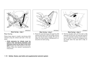 WRS0256                                                WRS0682                                               LRS0669
            Rear-facing – step 1                                  Rear facing – step 2                                   Rear facing – step 3
Rear-facing                                           2. Route the seat belt tongue through the child        3. Pull the shoulder belt until the belt is fully
                                                         restraint and insert it into the buckle until you      extended. At this time, the seat belt retractor
Follow these steps to install a rear-facing child        hear and feel the latch engage. Be sure to             is in the automatic locking mode (child re-
restraint using the vehicle seat belt in the rear        follow the child restraint manufacturer’s in-          straint mode). It reverts to emergency lock-
seats:                                                   structions for belt routing.                           ing mode when the seat belt is fully re-
 1. Child restraints for infants must be                                                                        tracted.
    used in the rear-facing direction and
    therefore must not be used in the front
    seat. Position the child restraint on the seat.
    Always follow the restraint manufacturer’s
    instructions.




1-26 Safety—Seats, seat belts and supplemental restraint system




                                                                                    ੬ REVIEW COPY—2007 Versa (vrs)
                                                                                    Owners Manual—USA_English (nna)
                                                                                    06/05/06—cathy ੭
 