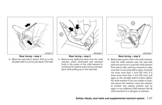 LRS0670                                            WRS0683                                                 WRS0684
           Rear facing – step 4                                 Rear facing – step 5                                Rear facing – step 6
4. Allow the seat belt to retract. Pull up on the   5. Remove any additional slack from the child       6. Before placing the child in the child restraint,
   shoulder belt to remove any slack in the belt.      restraint; press downward and rearward              hold the child restraint near the seat belt
                                                       firmly in the center of the child restraint to      path and use force to push the child restraint
                                                       compress the vehicle seat cushion and seat-         from side to side, and tug it forward to make
                                                       back while pulling up on the seat belt.             sure that it is securely held in place. It should
                                                                                                           not move more than 1 inch (25 mm). If it
                                                                                                           does move more than 1 inch (25 mm), pull
                                                                                                           again on the shoulder belt to further tighten
                                                                                                           the child restraint. If you are unable to prop-
                                                                                                           erly secure the restraint, move the restraint
                                                                                                           to another rear seating position and try
                                                                                                           again, or try a different child restraint. Not all
                                                                                                           child restraints fit in all types of vehicles.


                                                                       Safety—Seats, seat belts and supplemental restraint system 1-27




                                                                                ੬ REVIEW COPY—2007 Versa (vrs)
                                                                                Owners Manual—USA_English (nna)
                                                                                06/05/06—cathy ੭
 