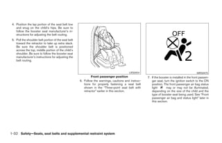 4. Position the lap portion of the seat belt low
    and snug on the child’s hips. Be sure to
    follow the booster seat manufacturer’s in-
    structions for adjusting the belt routing.
 5. Pull the shoulder belt portion of the seat belt
    toward the retractor to take up extra slack.
    Be sure the shoulder belt is positioned
    across the top, middle portion of the child’s
    shoulder. Be sure to follow the booster seat
    manufacturer’s instructions for adjusting the
    belt routing.


                                                                                          LRS0454                                              WRS0475
                                                              Front passenger position                7. If the booster is installed in the front passen-
                                                      6. Follow the warnings, cautions and instruc-      ger seat, turn the ignition switch to the ON
                                                         tions for properly fastening a seat belt        position. The front passenger air bag status
                                                         shown in the “Three-point seat belt with        light       may or may not be illuminated,
                                                         retractor” earlier in this section.             depending on the size of the child and the
                                                                                                         type of booster seat being used. See “Front
                                                                                                         passenger air bag and status light” later in
                                                                                                         this section.




1-32 Safety—Seats, seat belts and supplemental restraint system




                                                                                ੬ REVIEW COPY—2007 Versa (vrs)
                                                                                Owners Manual—USA_English (nna)
                                                                                06/05/06—cathy ੭
 
