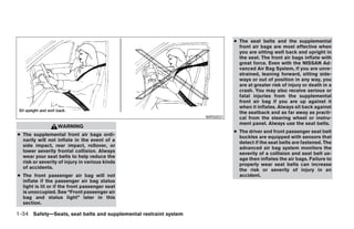 ● The seat belts and the supplemental
                                                                                    front air bags are most effective when
                                                                                    you are sitting well back and upright in
                                                                                    the seat. The front air bags inflate with
                                                                                    great force. Even with the NISSAN Ad-
                                                                                    vanced Air Bag System, if you are unre-
                                                                                    strained, leaning forward, sitting side-
                                                                                    ways or out of position in any way, you
                                                                                    are at greater risk of injury or death in a
                                                                                    crash. You may also receive serious or
                                                                                    fatal injuries from the supplemental
                                                                                    front air bag if you are up against it
                                                                                    when it inflates. Always sit back against
                                                                                    the seatback and as far away as practi-
                                                                        WRS0031     cal from the steering wheel or instru-
                                                                                    ment panel. Always use the seat belts.
                  WARNING
                                                                                  ● The driver and front passenger seat belt
● The supplemental front air bags ordi-                                             buckles are equipped with sensors that
  narily will not inflate in the event of a                                         detect if the seat belts are fastened. The
  side impact, rear impact, rollover, or                                            advanced air bag system monitors the
  lower severity frontal collision. Always                                          severity of a collision and seat belt us-
  wear your seat belts to help reduce the                                           age then inflates the air bags. Failure to
  risk or severity of injury in various kinds                                       properly wear seat belts can increase
  of accidents.                                                                     the risk or severity of injury in an
● The front passenger air bag will not                                              accident.
  inflate if the passenger air bag status
  light is lit or if the front passenger seat
  is unoccupied. See “Front passenger air
  bag and status light” later in this
  section.

1-34 Safety—Seats, seat belts and supplemental restraint system




                                                                  ੬ REVIEW COPY—2007 Versa (vrs)
                                                                  Owners Manual—USA_English (nna)
                                                                  06/16/06—pattie ੭
 