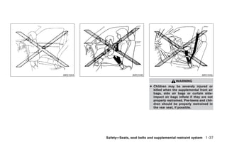 ARS1044                  ARS1045                                     ARS1046

                                                    WARNING
                                   ● Children may be severely injured or
                                     killed when the supplemental front air
                                     bags, side air bags or curtain side-
                                     impact air bags inflate if they are not
                                     properly restrained. Pre-teens and chil-
                                     dren should be properly restrained in
                                     the rear seat, if possible.




          Safety—Seats, seat belts and supplemental restraint system 1-37




                 ੬ REVIEW COPY—2007 Versa (vrs)
                 Owners Manual—USA_English (nna)
                 06/05/06—cathy ੭
 