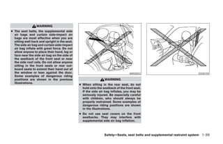WARNING
● The seat belts, the supplemental side
  air bags and curtain side-impact air
  bags are most effective when you are
  sitting well back and upright in the seat.
  The side air bag and curtain side-impact
  air bag inflate with great force. Do not
  allow anyone to place their hand, leg or
  face near the side air bag on the side of
  the seatback of the front seat or near
  the side roof rails. Do not allow anyone
  sitting in the front seats or rear out-
  board seats to extend their hand out of
  the window or lean against the door.                                            WRS0032                               SSS0159
  Some examples of dangerous riding
  positions are shown in the previous                           WARNING
  illustrations.
                                               ● When sitting in the rear seat, do not
                                                 hold onto the seatback of the front seat.
                                                 If the side air bag inflates, you may be
                                                 seriously injured. Be especially careful
                                                 with children, who should always be
                                                 properly restrained. Some examples of
                                                 dangerous riding positions are shown
                                                 in the illustrations.
                                               ● Do not use seat covers on the front
                                                 seatbacks. They may interfere with
                                                 supplemental side air bag inflation.



                                                                Safety—Seats, seat belts and supplemental restraint system 1-39




                                                                         ੬ REVIEW COPY—2007 Versa (vrs)
                                                                         Owners Manual—USA_English (nna)
                                                                         06/05/06—cathy ੭
 