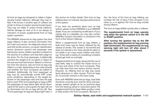 tal front air bags are designed to inflate in higher    this section for further details. One front air bag    this, the force of the front air bag inflating can
severity frontal collisions, although they may in-      inflating does not indicate improper performance       increase the risk of injury if the occupant is too
flate if the forces in another type of collision are    of the system.                                         close to, or is against, the front air bag module
similar to those of a higher severity frontal impact.                                                          during inflation.
                                                        If you have any questions about your air bag
They may not inflate in certain frontal collisions.                                                            The front air bags deflate quickly after a collision.
                                                        system, please contact NISSAN or your NISSAN
Vehicle damage (or lack of it) is not always an
                                                        dealer. If you are considering modification of your    The supplemental front air bags operate
indication of proper supplemental front air bag
                                                        vehicle due to a disability, you may also contact      only when the ignition switch is in the ON
system operation.
                                                        NISSAN. Contact information is contained in the        or START position.
The NISSAN advanced air bag system has dual             front of this Owner’s Manual.
stage inflators. It also monitors information from                                                             After turning the ignition key to the ON
                                                        When a supplemental front air bag inflates, a          position, the supplemental air bag warning
the crash zone sensor, the diagnosis sensor unit,       fairly loud noise may be heard, followed by the        light illuminates. The supplemental air bag
seat belt buckle sensors, occupant classification       release of smoke. This smoke is not harmful and        warning light will turn off after about 7
sensor (pressure sensor) and passenger seat             does not indicate a fire. Care should be taken to      seconds if the system is operational.
belt tension sensor. Inflator operation is based on     not inhale it, as it may cause irritation and chok-
the severity of a collision and seat belt usage for     ing. Those with a history of a breathing condition
the driver. For the front passenger, it additionally    should get fresh air promptly.
monitors the weight of an occupant or object on
                                                        Supplemental front air bags, along with the use of
the seat and seat belt tension. Based on informa-
                                                        seat belts, help to cushion the impact force on
tion from the sensors, only one front air bag may
                                                        the face and chest of the front occupants. They
inflate in a crash, depending on the crash severity
                                                        can help save lives and reduce serious injuries.
and whether the front occupants are belted or
                                                        However, an inflating front air bag may cause
unbelted. Additionally, the front passenger air
                                                        facial abrasions or other injuries. Front air bags
bag may be automatically turned OFF under
                                                        do not provide restraint to the lower body.
some conditions, depending on the weight de-
tected on the passenger seat and how the seat           Even with NISSAN advanced air bags, seat belts
belt is used. If the front passenger air bag is OFF,    should be correctly worn and the driver and pas-
the passenger air bag status light will be illumi-      senger seated upright as far as practical away
nated (if the seat is unoccupied, the light will not    from the steering wheel or instrument panel. The
be illuminated, but the air bag will be off). See       supplemental front air bags inflate quickly in order
“Front passenger air bag and status light” later in     to help protect the front occupants. Because of
                                                                             Safety—Seats, seat belts and supplemental restraint system 1-41




                                                                                       ੬ REVIEW COPY—2007 Versa (vrs)
                                                                                       Owners Manual—USA_English (nna)
                                                                                       06/05/06—cathy ੭
 