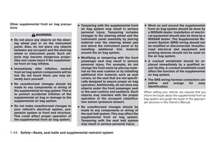 Other supplemental front air bag precau-     ● Tampering with the supplemental front       ● Work on and around the supplemental
tions                                          air bag system may result in serious          front air bag system should be done by
                                               personal injury. Tampering includes           a NISSAN dealer. Installation of electri-
                 WARNING                       changes to the steering wheel and the         cal equipment should also be done by a
● Do not place any objects on the steer-       instrument panel assembly by placing          NISSAN dealer. The Supplemental Re-
  ing wheel pad or on the instrument           material over the steering wheel pad          straint System (SRS) wiring should not
  panel. Also, do not place any objects        and above the instrument panel or by          be modified or disconnected. Unautho-
  between any occupant and the steering        installing additional trim material           rized electrical test equipment and
  wheel or instrument panel. Such ob-          around the air bag system.                    probing devices should not be used on
  jects may become dangerous projec-                                                         the air bag system.
                                             ● Modifying or tampering with the front
  tiles and cause injury if the supplemen-     passenger seat may result in serious        ● A cracked windshield should be re-
  tal front air bag inflates.                  personal injury. For example, do not          placed immediately by a qualified re-
● Immediately after inflation, several         change the front seats by placing mate-       pair facility. A cracked windshield could
  front air bag system components will be      rial on the seat cushion or by installing     affect the function of the supplemental
  hot. Do not touch them; you may se-          additional trim material, such as seat        air bag system.
  verely burn yourself.                        covers, on the seat that are not specifi-
                                                                                           ● The SRS wiring harness connectors are
                                               cally designed to assure proper air bag
● No unauthorized changes should be                                                          yellow     and  orange    for   easy
                                               operation. Additionally, do not stow any
  made to any components or wiring of                                                        identification.
                                               objects under the front passenger seat
  the supplemental air bag system. This is     or the seat cushion and seatback. Such      When selling your vehicle, we request that you
  to prevent accidental inflation of the       objects may interfere with the proper       inform the buyer about the supplemental front air
  supplemental air bag or damage to the        operation of the occupant classifica-       bag system and guide the buyer to the appropri-
  supplemental air bag system.                 tion sensor (pressure sensor).              ate sections in this Owner’s Manual.
● Do not make unauthorized changes to        ● No unauthorized changes should be
  your vehicle’s electrical system, sus-       made to any components or wiring of
  pension system or front end structure.       the seat belt system. This may affect the
  This could affect proper operation of        supplemental front air bag system.
  the supplemental front air bag system.       Tampering with the seat belt system
                                               may result in serious personal injury.

1-44 Safety—Seats, seat belts and supplemental restraint system




                                                                       ੬ REVIEW COPY—2007 Versa (vrs)
                                                                       Owners Manual—USA_English (nna)
                                                                       06/05/06—cathy ੭
 