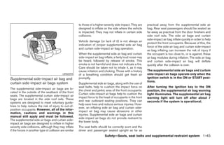 to those of a higher severity side impact. They are    practical away from the supplemental side air
                                                         designed to inflate on the side where the vehicle      bag. Rear seat passengers should be seated as
                                                         is impacted. They may not inflate in certain side      far away as practical from the door finishers and
                                                         collisions.                                            side roof rails. The side air bags and curtain
                                                                                                                side-impact air bag inflate quickly in order to help
                                                         Vehicle damage (or lack of it) is not always an
                                                                                                                protect the front occupants. Because of this, the
                                                         indication of proper supplemental side air bag
                                                                                                                force of the side air bag and curtain side-impact
                                                         and curtain side-impact air bag operation.
                                                                                                                air bag inflating can increase the risk of injury if
                                                         When the supplemental side air bag and curtain         the occupant is too close to, or is against, these
                                                         side-impact air bag inflate, a fairly loud noise may   air bag modules during inflation. The side air bag
                                                         be heard, followed by release of smoke. This           and curtain side-impact air bag will deflate
                                                         smoke is not harmful and does not indicate a fire.     quickly after the collision is over.
                                                         Care should be taken not to inhale it, as it may
                                                         cause irritation and choking. Those with a history     The supplemental side air bags and curtain
                                            LRS0259      of a breathing condition should get fresh air          side-impact air bags operate only when the
Supplemental side-impact air bag and                     promptly.                                              ignition switch is in the ON or START posi-
                                                                                                                tions.
curtain side-impact air bags system                      Supplemental side air bags, along with the use of
                                                         seat belts, help to cushion the impact force on        After turning the ignition key to the ON
The supplemental side-impact air bags are lo-
                                                         the chest and pelvic area of the front occupants.      position, the supplemental air bag warning
cated in the outside of the seatback of the front
                                                         Curtain side-impact air bags help to cushion the       light illuminates. The supplemental air bag
seats. The supplemental curtain side-impact air
                                                         impact force to the head of occupants in the front     warning light will turn off after about 7
bags are located in the side roof rails. These
                                                         and rear outboard seating positions. They can          seconds if the system is operational.
systems are designed to meet voluntary guide-
                                                         help save lives and reduce serious injuries. How-
lines to help reduce the risk of injury to out-of-
                                                         ever, an inflating side air bag and curtain side-
position occupants. However, all of the infor-
                                                         impact air bag may cause abrasions or other
mation, cautions and warnings in this
                                                         injuries. Supplemental side air bags and curtain
manual still apply and must be followed.
                                                         side-impact air bags do not provide restraint to
The supplemental side air bags and curtain side-
                                                         the lower body.
impact air bags are designed to inflate in higher
severity side collisions, although they may inflate      The seat belts should be correctly worn and the
if the forces in another type of collision are similar   driver and passenger seated upright as far as
                                                                              Safety—Seats, seat belts and supplemental restraint system 1-45




                                                                                        ੬ REVIEW COPY—2007 Versa (vrs)
                                                                                        Owners Manual—USA_English (nna)
                                                                                        06/05/06—cathy ੭
 