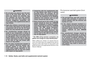 WARNING                       ● Tampering with the supplemental side                Pre-tensioner seat belt system (front
● Do not place any objects near the seat-
                                                  air bag system may result in serious                seats)
                                                  personal injury. For example, do not
  back of the front seats. Also, do not           change the front seats by placing mate-
  place any objects (an umbrella, bag,                                                                                  WARNING
                                                  rial near the seatbacks or by installing
  etc.) between the front door finisher           additional trim material, such as seat              ● The pre-tensioner seat belt cannot be
  and the front seat. Such objects may            covers, around the side air bag.                      reused after activation. It must be re-
  become dangerous projectiles and                                                                      placed together with the retractor and
  cause injury if the supplemental side air     ● Work around and on the curtain air bag                buckle as a unit.
  bag inflates.                                   system should be done by a NISSAN
                                                  dealer. Installation of electrical equip-           ● If the vehicle becomes involved in a
● Right after inflation, several side air bag     ment should also be done by a NISSAN                  frontal collision but the pre-tensioner is
  and curtain side-impact air bag system          dealer. The SRS wiring harnesses*                     not activated, be sure to have the pre-
  components will be hot. Do not touch            should not be modified or discon-                     tensioner system checked and, if nec-
  them; you may severely burn yourself.           nected. Unauthorized electrical test                  essary, replaced by your NISSAN
● No unauthorized changes should be               equipment and probing devices should                  dealer.
  made to any components or wiring of             not be used on the side air bag or cur-             ● No unauthorized changes should be
  the side air bag and curtain side-impact        tain air bag system.                                  made to any components or wiring of
  air bag system. This is to prevent acci-                                                              the pre-tensioner seat belt system. This
  dental inflation of the side air bag and      * The SRS wiring harness connectors are                 is to prevent accidental activation of
  curtain side-impact air bag or damage         yellow and orange for easy identification.              the pre-tensioner seat belt or damage
  to the side air bag and curtain side-         When selling your vehicle, we request that you          to the pre-tensioner seat belt operation.
  impact air bag system.                        inform the buyer about the supplemental side air        Tampering with the pre-tensioner seat
● Do not make unauthorized changes to           bag and curtain side-impact air bag system and          belt system may result in serious per-
  your vehicle’s electrical system, sus-        guide the buyer to the appropriate sections in this     sonal injury.
  pension system or side panel. This            Owner’s Manual.
  could affect proper operation of the
  supplemental side air bag and curtain
  side-impact air bag system.


1-46 Safety—Seats, seat belts and supplemental restraint system




                                                                              ੬ REVIEW COPY—2007 Versa (vrs)
                                                                              Owners Manual—USA_English (nna)
                                                                              06/05/06—cathy ੭
 