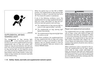 When the ignition key is in the ON or START
                                                                                                                                WARNING
                                                        position, the supplemental air bag warning light
                                                        illuminates for about 7 seconds and then turns      If the supplemental air bag warning light
                                                        off. This means the system is operational.          is on, it could mean that the supplemental
                                                                                                            front air bag, supplemental side air bag,
                                                        If any of the following conditions occur, the       curtain side-impact air bag systems
                                                        supplemental front air bag, supplemental side air   and/or pre-tensioner seat belt systems
                                                        bag and curtain side-impact air bag and pre-        will not operate in an accident. To help
                                                        tensioner seat belt systems need servicing:         avoid injury to yourself or others, have
                                                                                                            your vehicle checked by a NISSAN dealer
                                                         ● The supplemental air bag warning light re-
                                                                                                            as soon as possible.
                                                           mains on after approximately 7 seconds.
                                                         ● The supplemental air bag warning light           Repair and replacement procedure
                                                           flashes intermittently.                          The supplemental front air bags, supplemental
                                           LRS0100                                                          side air bags, curtain side-impact air bags and
                                                         ● The supplemental air bag warning light does
SUPPLEMENTAL AIR BAG                                       not come on at all.                              pre-tensioner seat belts are designed to inflate
WARNING LIGHT                                                                                               on a one-time-only basis. As a reminder, unless it
                                                        Under these conditions, the supplemental front      is damaged, the supplemental air bag warning
The supplemental air bag warning light,                 air bag, supplemental side air bags and curtain     light remains illuminated after inflation has oc-
displaying         in the instrument panel, moni-       side-impact air bag or pre-tensioner seat belt      curred. Repair and replacement of these supple-
tors the circuits of the supplemental front air bag,    systems may not operate properly. It must be        mental air bag systems should be done only by a
supplemental side air bag and curtain side-             checked and repaired. Take your vehicle to the      NISSAN dealer.
impact air bag and pre-tensioner seat belt sys-         nearest NISSAN dealer.
                                                                                                            When maintenance work is required on the ve-
tems. The circuits monitored by the supplemental
                                                                                                            hicle, the supplemental front air bags, supple-
air bag warning light are the diagnosis sensor
                                                                                                            mental side air bags, curtain side-impact air
unit, crash zone sensor, satellite sensors, front air                                                       bags, pre-tensioner seat belts and related parts
bag modules, side air bag modules, curtain side-                                                            should be pointed out to the person performing
impact air bag modules, pre-tensioner seat belts                                                            the maintenance. The ignition key should always
and all related wiring.                                                                                     be in the LOCK position when working under the
                                                                                                            hood or inside the vehicle.
1-48 Safety—Seats, seat belts and supplemental restraint system




                                                                                     ੬ REVIEW COPY—2007 Versa (vrs)
                                                                                     Owners Manual—USA_English (nna)
                                                                                     06/05/06—cathy ੭
 