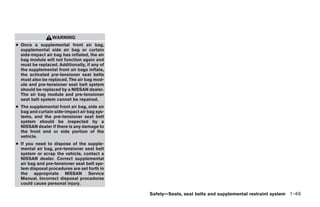 WARNING
● Once a supplemental front air bag,
  supplemental side air bag or curtain
  side-impact air bag has inflated, the air
  bag module will not function again and
  must be replaced. Additionally, if any of
  the supplemental front air bags inflate,
  the activated pre-tensioner seat belts
  must also be replaced. The air bag mod-
  ule and pre-tensioner seat belt system
  should be replaced by a NISSAN dealer.
  The air bag module and pre-tensioner
  seat belt system cannot be repaired.
● The supplemental front air bag, side air
  bag and curtain side-impact air bag sys-
  tems, and the pre-tensioner seat belt
  system should be inspected by a
  NISSAN dealer if there is any damage to
  the front end or side portion of the
  vehicle.
● If you need to dispose of the supple-
  mental air bag, pre-tensioner seat belt
  system or scrap the vehicle, contact a
  NISSAN dealer. Correct supplemental
  air bag and pre-tensioner seat belt sys-
  tem disposal procedures are set forth in
  the appropriate NISSAN Service
  Manual. Incorrect disposal procedures
  could cause personal injury.

                                              Safety—Seats, seat belts and supplemental restraint system 1-49




                                                     ੬ REVIEW COPY—2007 Versa (vrs)
                                                     Owners Manual—USA_English (nna)
                                                     06/05/06—cathy ੭
 