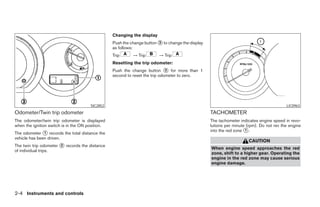 Changing the display
                                                  Push the change button ᭺ to change the display
                                                                         3
                                                  as follows:
                                                  Trip      → Trip       → Trip
                                                  Resetting the trip odometer:
                                                  Push the change button ᭺ for more than 1
                                                                              3
                                                  second to reset the trip odometer to zero.




                                       SIC2852                                                                                            LIC0963
Odometer/Twin trip odometer                                                                        TACHOMETER
The odometer/twin trip odometer is displayed                                                       The tachometer indicates engine speed in revo-
when the ignition switch is in the ON position.                                                    lutions per minute (rpm). Do not rev the engine
                                                                                                   into the red zone ᭺.
                                                                                                                     1
The odometer ᭺ records the total distance the
               1
vehicle has been driven.
                                                                                                                      CAUTION
The twin trip odometer ᭺ records the distance
                       2
                                                                                                   When engine speed approaches the red
of individual trips.
                                                                                                   zone, shift to a higher gear. Operating the
                                                                                                   engine in the red zone may cause serious
                                                                                                   engine damage.




2-4 Instruments and controls




                                                                             ੬ REVIEW COPY—2007 Versa (vrs)
                                                                             Owners Manual—USA_English (nna)
                                                                             06/05/06—cathy ੭
 