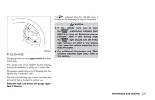 The        indicates that the fuel-filler door is
                                                    located on the passenger’s side of the vehicle.

                                                                        CAUTION
                                                    ● If the vehicle runs out of fuel,
                                                      the         malfunction indicator light
                                                      (MIL) may come on. Refuel as soon as
                                                      possible. After a few driving trips,
                                                      the         light should turn off. If the
                                                      light remains on after a few driving
                                                      trips, have the vehicle inspected by a
                                                      NISSAN dealer.
                                         LIC0964    ● For additional information, see “Mal-
FUEL GAUGE                                            function indicator light (MIL)” later in
                                                      this section.
The gauge indicates the approximate fuel level
in the tank.
The gauge may move slightly during braking,
turning, acceleration, or going up or down hills.
The gauge needle returns to E (Empty) after the
ignition key is turned to OFF.
The low fuel warning light comes on when the
amount of fuel in the tank is getting low.
Refill the fuel tank before the gauge regis-
ters E (Empty).


                                                                                                        Instruments and controls 2-5




                                                                                 ੬ REVIEW COPY—2007 Versa (vrs)
                                                                                 Owners Manual—USA_English (nna)
                                                                                 06/05/06—cathy ੭
 