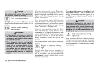 When the ignition switch is in the ON position,         The engine oil pressure warning light is not
                     CAUTION
                                                      the power steering warning light illuminates. After     designed to indicate a low oil level. Use the
Do not continue driving if the generator              starting the engine, the power steering warning         dipstick to check the oil level. See “Engine oil” in
belt is loose, broken or missing.                     light turns off. This indicates the power steering      the “Maintenance and do-it-yourself” section of
                                                      system is operational.                                  this manual.
           Door open warning light
                                                      If the power steering warning light illuminates
                                                                                                                                    CAUTION
This light comes on when any of the doors are not     while the engine is running, it may indicate the
closed securely while the ignition key is in the ON   power steering system is not functioning properly       Running the engine with the engine oil
position.                                             and may need servicing. Have the power steering         pressure warning light on could cause se-
                                                      system checked by a NISSAN dealer.                      rious damage to the engine almost imme-
           Electric power steering                                                                            diately. Such damage is not covered by
           warning light                              When the power steering warning light illumi-           warranty. Turn off the engine as soon as it
                                                      nates with the engine running, there will be no         is safe to do so.
                     WARNING                          power assist for the steering but you will still have
                                                      control of the vehicle. At this time, greater steer-               High temperature warning
● If the engine is not running or is turned
  off while driving, the power assist for
                                                      ing effort is required to operate the steering                     light (red)
                                                      wheel, especially in sharp turns and at low
  the steering will not work. Steering will                                                                   When the ignition switch is in the ON position,
                                                      speeds.
  be harder to operate.                                                                                       the high temperature warning light illuminates
● When the power steering warning light               See “Power steering” in the “Starting and driving”      and then turns off. This indicates that the high
  illuminates with the engine running,                section.                                                temperature sensor in the engine coolant system
  there will be no power assist for the                                                                       is operational.
                                                                 Engine oil pressure warning
  steering. You will still have control of
  the vehicle but the steering will be                           light
  harder to operate. Have the power                   This light warns of low engine oil pressure. If the
  steering system checked by a NISSAN                 light flickers or comes on during normal driving,
  dealer.                                             pull off the road in a safe area, stop the engine
                                                      immediately and call a NISSAN dealer or other
                                                      authorized repair shop.

2-8 Instruments and controls




                                                                                     ੬ REVIEW COPY—2007 Versa (vrs)
                                                                                     Owners Manual—USA_English (nna)
                                                                                     06/05/06—cathy ੭
 