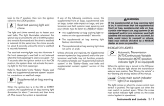 lever to the P position, then turn the ignition        If any of the following conditions occur, the
                                                                                                                                  WARNING
switch to the LOCK position.                           supplemental front air bags, supplemental side
                                                       air bags, curtain side-impact air bags, and pre-     If the supplemental air bag warning light
           Seat belt warning light and                 tensioner seat belt systems need servicing and       is on, it could mean that the supplemental
           chime                                       your vehicle must be taken to a NISSAN dealer:       front air bag, supplemental side air bag,
                                                                                                            curtain side-impact air bag systems (if so
The light and chime remind you to fasten your           ● The supplemental air bag warning light re-        equipped) and/or pre-tensioner seat belt
seat belts. The light illuminates whenever the            mains on after approximately 7 seconds.           systems will not operate in an accident. To
ignition key is turned to the ON or START position                                                          help avoid injury to yourself or others,
and remains illuminated until the driver’s seat belt    ● The supplemental air bag warning light
                                                                                                            have your vehicle checked by a NISSAN
is fastened. At the same time, the chime sounds           flashes intermittently.
                                                                                                            dealer as soon as possible.
for about 6 seconds unless the driver’s seat belt       ● The supplemental air bag warning light does
is securely fastened.                                     not come on at all.                               INDICATOR LIGHTS
The seat belt warning light may also illuminate if     Unless checked and repaired, the supplemental                   Automatic Transmission
the front passenger’s seat belt is not fastened        restraint system (air bag system) and/or the pre-               (A/T)/Continuously Variable
when the front passenger’s seat is occupied . For      tensioner seat belts may not function properly.                 Transmission (CVT) position
7 seconds after the ignition switch is in the ON       For additional details see “Supplemental restraint
position, the system does not activate the warn-                                                                       indicator light (if so equipped)
                                                       system” in the “Safety—Seats, seat belts and
ing light for the front passenger.                     supplemental restraint system” section of this       When the ignition key is turned to the ON posi-
                                                       manual.                                              tion, this indicator light shows the transmission
Refer to “Seat belts” in the “Safety—Seats, seat
                                                                                                            selector lever position. See “Driving the vehicle” in
belts and supplemental restraint system” section
                                                                                                            the “Starting and driving” section of this manual.
for precautions on seat belt usage.
                                                                                                                       Cruise main switch indicator
           Supplemental air bag warning
                                                                                                                       light (if so equipped)
           light
                                                                                                            The light comes on when the cruise control main
When the ignition key is in the ON or START                                                                 switch is pushed. The light goes out when the
position, the supplemental air bag warning light                                                            main switch is pushed again. When the cruise
illuminates for about 7 seconds and then turns                                                              main switch indicator light comes on, the cruise
off. This means the system is operational.                                                                  control system is operational.
                                                                                                                      Instruments and controls 2-11




                                                                                     ੬ REVIEW COPY—2007 Versa (vrs)
                                                                                     Owners Manual—USA_English (nna)
                                                                                     06/05/06—cathy ੭
 
