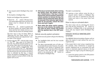 ● any request switch (Intelligent Key mod-          ● If the key is turned slowly when locking           The alarm is activated by:
     els).                                               the driver’s door, the system may not
                                                         arm. Furthermore, if the key is turned              ● opening a door without using the key, a
   ● the keyfob or Intelligent Key.                      beyond the vertical position toward the               request switch, keyfob or Intelligent Key
                                                         unlock position to remove the key, the                (even if the door is unlocked by using the
   Keyfob and Intelligent Key operation:
                                                         system may be disarmed when the key                   inside lock knob or the power door lock
   ● Push the            button. All doors lock.         is removed. If the indicator light fails to           switch).
     The hazard lights flash twice and the horn          glow for 30 seconds, unlock the door
     beeps once to indicate all doors are                once and lock it again.
                                                                                                            How to stop an activated alarm
     locked.                                                                                                The alarm stops only by unlocking the driver’s
                                                       ● Even when the driver and/or passen-
   ● When the           button is pushed with            gers are in the vehicle, the system will           door with the key, pressing the         button on
     all doors locked, the hazard lights flash           arm with all doors closed and locked               the keyfob or Intelligent Key, or by unlocking all
     twice and the horn beeps once as a re-              with the ignition key in the OFF posi-             doors with any request switch (Intelligent Key
     minder that the doors are already locked.           tion.                                              models).
   The horn may or may not beep. Refer to             Vehicle security system activation                    NISSAN VEHICLE IMMOBILIZER
   “Silencing the horn beep feature” in the
   “Pre-driving checks and adjustments” sec-          The vehicle security system will give the following   SYSTEM
   tion later in this manual.                         alarm:                                                The NISSAN Vehicle Immobilizer System will not
4. Confirm that the        indicator light comes       ● The headlights blink and the horn sounds           allow the engine to start without the use of a
   on. The         light stays on for about 30           intermittently.                                    registered key.
   seconds. The vehicle security system is now         ● The alarm automatically turns off after ap-        If the engine fails to start using a registered key
   pre-armed. After about 30 seconds the ve-             proximately 50 seconds. However, the alarm         (for example, when interference is caused by
   hicle security system automatically shifts            reactivates if the vehicle is tampered with        another registered key, an automated toll road
   into the armed phase. The          light begins       again. The alarm can be shut off by unlocking      device or automatic payment device on the key
   to flash once every 3 seconds. If, during the         the driver’s door with the key, a request          ring), restart the engine using the following pro-
   30-second pre-arm time period, the driver’s           switch or by pressing the          button on       cedures:
   door is unlocked by the key, a request                the keyfob or Intelligent Key.
   switch, the keyfob or Intelligent Key, or if the                                                          1. Leave the ignition switch in the ON position
   ignition switch is turned to ACC or ON, the                                                                  for approximately 5 seconds.
   system will not arm.
                                                                                                                      Instruments and controls 2-15




                                                                                    ੬ REVIEW COPY—2007 Versa (vrs)
                                                                                    Owners Manual—USA_English (nna)
                                                                                    06/05/06—cathy ੭
 