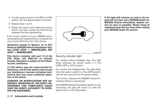2. Turn the ignition switch to the OFF or LOCK                                                             If the light still remains on and/or the en-
    position, and wait approximately 10 seconds.                                                            gine will not start, see a NISSAN dealer for
                                                                                                            NISSAN Vehicle Immobilizer System ser-
 3. Repeat steps 1 and 2.
                                                                                                            vice as soon as possible. Please bring all
 4. Restart the engine while holding the device                                                             registered keys that you have when visiting
    (which may have caused the interference)                                                                your NISSAN dealer for service.
    separate from the registered key.
If the no start condition re-occurs, NISSAN recom-
mends placing the registered key on a separate key
ring to avoid interference from other devices.
Statement related to Section 15 of FCC
Rules for NISSAN Vehicle Immobilizer Sys-
tem (CONT ASSY — IMMOBILIZER, ANT
ASSY — IMMOBILIZER)                                                                             LIC0474
This device complies with part 15 of the             Security indicator light
FCC Rules and RSS-210 of Industry
Canada. Operation is subject to the follow-          For vehicles without Intelligent Key: This light
ing two conditions;                                  blinks whenever the ignition switch is in the
                                                     LOCK, OFF or ACC position.
(1) This device may not cause harmful in-
terference, and (2) this device must accept          For vehicles with Intelligent Key: This light blinks
any interference received, including inter-          when the ignition switch is in the LOCK position
ference that may cause undesired opera-              with the key removed from the ignition switch.
tion of the device.
                                                     This function indicates the NISSAN Vehicle Im-
CHANGES OR MODIFICATIONS NOT EX-                     mobilizer System is operational.
PRESSLY APPROVED BY THE PARTY RE-
SPONSIBLE FOR COMPLIANCE COULD                       If the NISSAN Vehicle Immobilizer System is mal-
VOID THE USER’S AUTHORITY TO OPER-                   functioning, the light will remain on while the
ATE THE EQUIPMENT.                                   ignition key is in the ON position.

2-16 Instruments and controls




                                                                                    ੬ REVIEW COPY—2007 Versa (vrs)
                                                                                    Owners Manual—USA_English (nna)
                                                                                    06/05/06—cathy ੭
 
