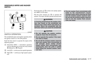 WINDSHIELD WIPER AND WASHER
SWITCH

                                                  Push the lever up ᭺ to have one sweep opera-
                                                                      4
                                                                                                       ● Pre-mix washer fluid concentrates with
                                                  tion (MIST) of the wiper.                              water to the manufacturer’s recom-
                                                  Pull the lever toward you ᭺ to operate the
                                                                                5                        mended levels before pouring the fluid
                                                  washer. The wiper will also operate several times.     into the window washer reservoir tank.
                                                                                                         Do not use the window washer reservoir
                                                                      WARNING                            tank to mix the washer fluid concen-
                                                                                                         trate and water.
                                                  In freezing temperatures the washer solu-
                                                  tion may freeze on the windshield and
                                                  obscure your vision which may lead to an
                                                  accident. Warm the windshield with the
                                                  defroster before you wash the windshield.

                                                                       CAUTION
                                       LIC0965
                                                  ● Do not operate the washer continu-
SWITCH OPERATION                                    ously for more than 30 seconds.
The windshield wiper and washer operates when     ● Do not operate the washer if the reser-
the ignition switch is in the ON position.          voir tank is empty.
Push the lever down to operate the wiper at the   ● Do not fill the window washer reservoir
following speed:                                    tank with washer fluid concentrates at
                                                    full strength. Some methyl alcohol
᭺
1   Intermittent (INT) — intermittent operation     based washer fluid concentrates may
    can be adjusted by turning the knob toward      permanently stain the grille if spilled
    ᭺ (Slower) or ᭺ (Faster).
     A               B                              while filling the window washer reser-
                                                    voir tank.
᭺
2   Low (LO) — continuous low speed operation
᭺
3   High (HI) — continuous high speed opera-
    tion


                                                                                                              Instruments and controls 2-17




                                                                                ੬ REVIEW COPY—2007 Versa (vrs)
                                                                                Owners Manual—USA_English (nna)
                                                                                06/05/06—cathy ੭
 