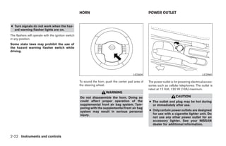 HORN                                             POWER OUTLET


● Turn signals do not work when the haz-
  ard warning flasher lights are on.
The flashers will operate with the ignition switch
in any position.
Some state laws may prohibit the use of
the hazard warning flasher switch while
driving.




                                                                                           LIC0604                                              LIC0969

                                                     To sound the horn, push the center pad area of   The power outlet is for powering electrical acces-
                                                     the steering wheel.                              sories such as cellular telephones. The outlet is
                                                                                                      rated at 12 Volt, 120 W (10A) maximum.
                                                                        WARNING
                                                     Do not disassemble the horn. Doing so                                 CAUTION
                                                     could affect proper operation of the             ● The outlet and plug may be hot during
                                                     supplemental front air bag system. Tam-            or immediately after use.
                                                     pering with the supplemental front air bag
                                                     system may result in serious personal            ● Only certain power outlets are designed
                                                     injury.                                            for use with a cigarette lighter unit. Do
                                                                                                        not use any other power outlet for an
                                                                                                        accessory lighter. See your NISSAN
                                                                                                        dealer for additional information.


2-22 Instruments and controls




                                                                                ੬ REVIEW COPY—2007 Versa (vrs)
                                                                                Owners Manual—USA_English (nna)
                                                                                06/05/06—cathy ੭
 