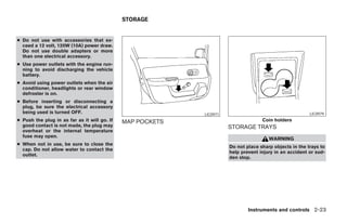 STORAGE


● Do not use with accessories that ex-
  ceed a 12 volt, 120W (10A) power draw.
  Do not use double adapters or more
  than one electrical accessory.
● Use power outlets with the engine run-
  ning to avoid discharging the vehicle
  battery.
● Avoid using power outlets when the air
  conditioner, headlights or rear window
  defroster is on.
● Before inserting or disconnecting a
  plug, be sure the electrical accessory
  being used is turned OFF.                                        LIC0971                                      LIC0979
● Push the plug in as far as it will go. If   MAP POCKETS                                  Coin holders
  good contact is not made, the plug may                                     STORAGE TRAYS
  overheat or the internal temperature
  fuse may open.
                                                                                              WARNING
● When not in use, be sure to close the
                                                                             Do not place sharp objects in the trays to
  cap. Do not allow water to contact the
                                                                             help prevent injury in an accident or sud-
  outlet.
                                                                             den stop.




                                                                                     Instruments and controls 2-23




                                                            ੬ REVIEW COPY—2007 Versa (vrs)
                                                            Owners Manual—USA_English (nna)
                                                            06/05/06—cathy ੭
 