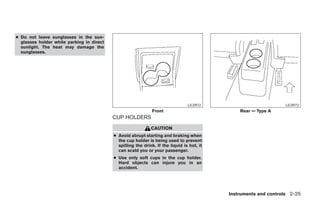 ● Do not leave sunglasses in the sun-
  glasses holder while parking in direct
  sunlight. The heat may damage the
  sunglasses.




                                                                                 LIC0972                          LIC0973
                                                               Front                            Rear — Type A
                                           CUP HOLDERS
                                                              CAUTION
                                           ● Avoid abrupt starting and braking when
                                             the cup holder is being used to prevent
                                             spilling the drink. If the liquid is hot, it
                                             can scald you or your passenger.
                                           ● Use only soft cups in the cup holder.
                                             Hard objects can injure you in an
                                             accident.




                                                                                            Instruments and controls 2-25




                                                                       ੬ REVIEW COPY—2007 Versa (vrs)
                                                                       Owners Manual—USA_English (nna)
                                                                       06/05/06—cathy ੭
 